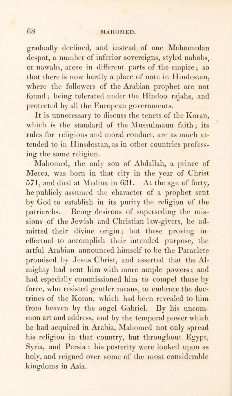 gradually declined, and instead of one Mahomedan despot, a number of inferior sovereigns, styled nabobs, or nawabs, arose in different parts of the empire; so that there is now hardly a place of note in Hindostan, where the followers of the Arabian prophet are not found; being tolerated under the Hindoo rajahs, and protected by all the European governments. It is unnecessary to discuss the tenets of the Koran, which is the standard of the Mussulmaun faith; its rules for religious and moral conduct, are as much at- tended to in Ilinsdostan, as in other countries profess- ing the same religion. Mahomed, the only son of Abdallah, a prince of Mecca, was born in that city in the year of Christ 571, and died at Medina in 631. At the age of forty, he publicly assumed the character of a prophet sent by God to establish in its purity the religion of the patriarchs. Being desirous of superseding the mis- sions of the Jewish and Christian law-givers, he ad- mitted their divine origin; but these proving in- effectual to accomplish their intended purpose, the artful Arabian announced himself to be the Paraclete promised by Jesus Christ, and asserted that the Al- mighty had sent him with more ample powers ; and had especially commissioned him to compel those by force, who resisted gentler means, to embrace the doc- trines of the Koran, which had been revealed to him from heaven by the angel Gabriel. By his uncom- mon art and address, and by the temporal power which he had acquired in Arabia, Mahomed not only spread his religion in that country, but throughout Egypt, Syria, and Persia : his posterity were looked upon as holy, and reigned over some of the most considerable kingdoms in Asia.