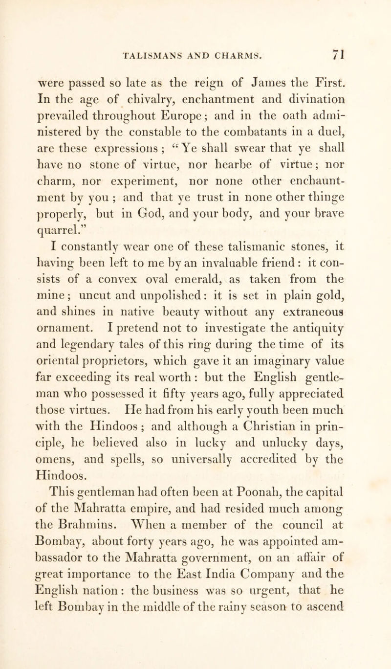 were passed so late as the reign of James the First. In the age of chivalry, enchantment and divination prevailed throughout Europe; and in the oath admi- nistered by the constable to the combatants in a duel, are these expressions; tcYe shall swear that ye shall have no stone of virtue, nor hearbe of virtue; nor charm, nor experiment, nor none other enchaunt- ment by you ; and that ye trust in none other thinge properly, but in God, and your body, and your brave I constantly wear one of these talismanic stones, it having been left to me by an invaluable friend : it con- sists of a convex oval emerald, as taken from the mine; uncut and unpolished: it is set in plain gold, and shines in native beauty without any extraneous ornament. I pretend not to investigate the antiquity and legendary tales of this ring during the time of its oriental proprietors, which gave it an imaginary value far exceeding its real worth : but the English gentle- man who possessed it fifty years ago, fully appreciated those virtues. Fie had from his early youth been much with the Hindoos ; and although a Christian in prin- ciple, he believed also in lucky and unlucky days, omens, and spells, so universally accredited by the Flindoos. This gentleman had often been at Poonah, the capital of the Mahratta empire, and had resided much among the Brahmins. When a member of the council at Bombay, about forty years ago, he was appointed am- bassador to the Mahratta government, on an affair of great importance to the East India Company and the English nation: the business was so urgent, that he left Bombay in the middle of the rainy season to ascend