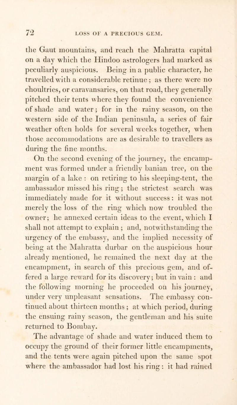 the Gaut mountains, and reach the Mahratta capital on a day which the Hindoo astrologers had marked as peculiarly auspicious. Being in a public character, he travelled with a considerable retinue ; as there were no choultries, or caravansaries, on that road, they generally pitched their tents where they found the convenience of shade and water; for in the rainy season, on the western side of the Indian peninsula, a series of fair weather often holds for several weeks together, when those accommodations are as desirable to travellers as during the fine months. On the second evening of the journey, the encamp- ment was formed under a friendly banian tree, on the margin of a lake : on retiring to his sleeping-tent, the ambassador missed his riim; the strictest search was immediately made for it without success : it was not merely the loss of the ring which now troubled the owner; he annexed certain ideas to the event, which I shall not attempt to explain ; and, notwithstanding the urgency of the embassy, and the implied necessity of being at the Mahratta durbar on the auspicious hour already mentioned, he remained the next day at the encampment, in search of this precious gem, and of- fered a large reward for its discovery; but in vain : and the following morning he proceeded on his journey, under very unpleasant sensations. The embassy con- tinued about thirteen months ; at which period, during the ensuing rainy season, the gentleman and his suite returned to Bombay. The advantage of shade and water induced them to occupy the ground of their former little encampments, and the tents were again pitched upon the same spot where the ambassador had lost his ring: it had rained