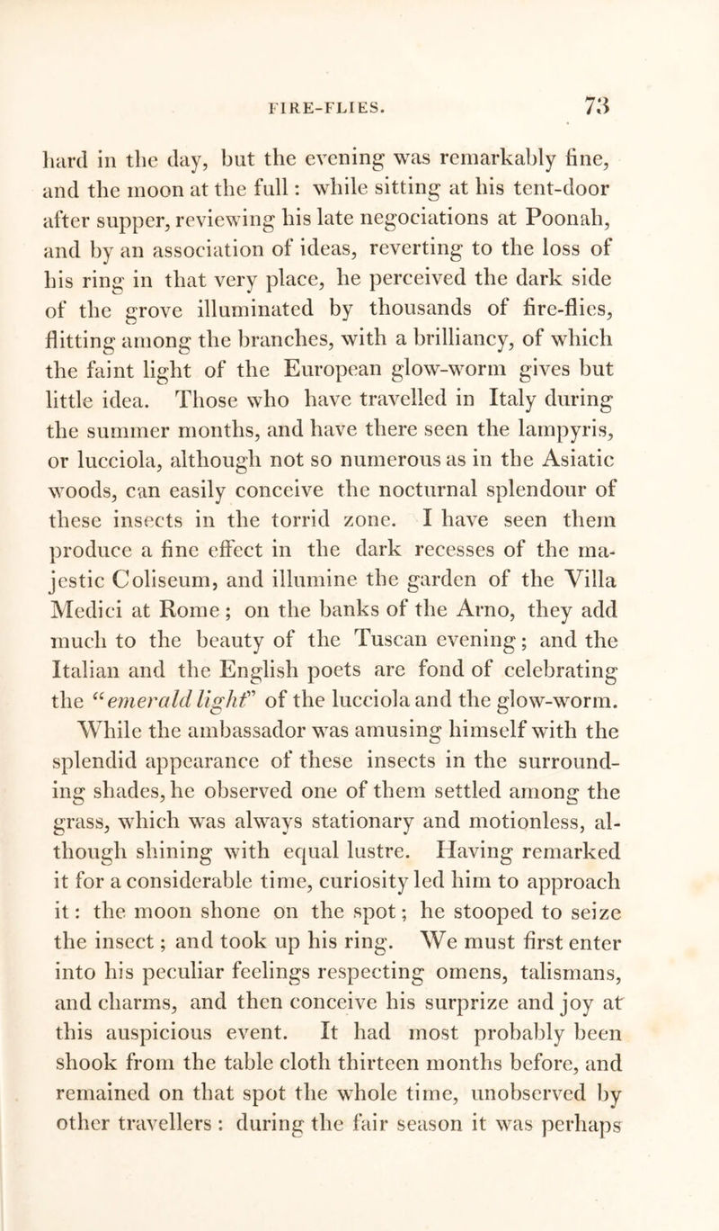 hard in the day, but the evening was remarkably fine, and the moon at the full: while sitting at his tent-door after supper, reviewing his late negociations at Poonah, and by an association of ideas, reverting to the loss of his ring in that very place, he perceived the dark side of the grove illuminated by thousands of fire-flies, flitting among the branches, with a brilliancy, of which the faint light of the European glow-worm gives but little idea. Those who have travelled in Italy during the summer months, and have there seen the lampyris, or lucciola, although not so numerous as in the Asiatic woods, can easily conceive the nocturnal splendour of these insects in the torrid zone. I have seen them produce a fine effect in the dark recesses of the ma- jestic Coliseum, and illumine the garden of the Villa Medici at Rome; on the banks of the Arno, they add much to the beauty of the Tuscan evening; and the Italian and the English poets are fond of celebrating the “ emerald light” of the lucciola and the glow-worm. While the ambassador was amusing himself with the splendid appearance of these insects in the surround- ing shades, he observed one of them settled among the grass, which was always stationary and motionless, al- though shining with ecpial lustre. Having remarked it for a considerable time, curiosity led him to approach it: the moon shone on the spot; he stooped to seize the insect; and took up his ring. We must first enter into his peculiar feelings respecting omens, talismans, and charms, and then conceive his surprize and joy at this auspicious event. It had most probably been shook from the table cloth thirteen months before, and remained on that spot the whole time, unobserved by other travellers: during the fair season it was perhaps