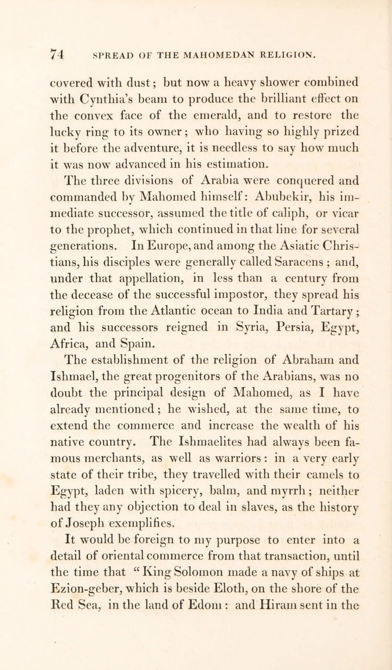 covered with dust; but now a heavy shower combined with Cynthia’s beam to produce the brilliant (‘fleet on the convex face of the emerald, and to restore the lucky ring to its owner; who having so highly prized it before the adventure, it is needless to sav how much it was now advanced in his estimation. The three divisions of Arabia were conquered and commanded by Mahomed himself: Abubekir, his im- mediate successor, assumed the title of caliph, or vicar to the prophet, which continued in that line for several generations. In Europe, and among the Asiatic Chris- tians, his disciples were generally called Saracens ; and, under that appellation, in less than a century from the decease of the successful impostor, they spread his religion from the Atlantic ocean to India and Tartary ; and his successors reigned in Syria, Persia, Egypt, Africa, and Spain. The establishment of the religion of Abraham and Ishmael, the great progenitors of the Arabians, was no doubt the principal design of Mahomed, as I have already mentioned ; he wished, at the same time, to extend the commerce and increase the wealth of his native country. The Ishmaelites had always been fa- mous merchants, as well as warriors : in a very early state of their tribe, they travelled with their camels to Egypt, laden with spicery, balm, and myrrh ; neither had they any objection to deal in slaves, as the history of Joseph exemplifies. It would be foreign to my purpose to enter into a detail of oriental commerce from that transaction, until the time that “ King Solomon made a navy of ships at Ezion-geber, which is beside Eloth, on the shore of the Red Sea, in the land of Edom : and Hiram sent in the