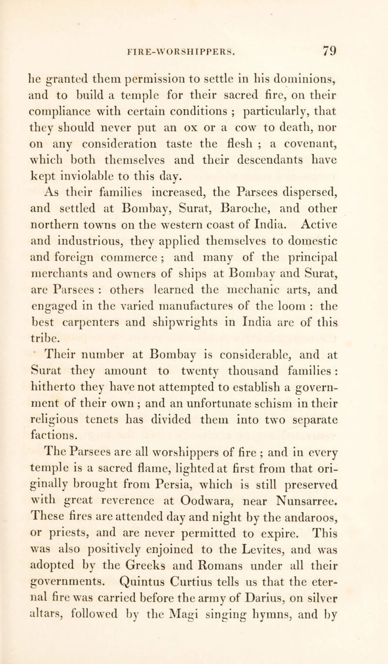 lie granted them permission to settle in his dominions, and to build a temple for their sacred fire, on their compliance with certain conditions ; particularly, that they should never put an ox or a cow to death, nor on any consideration taste the flesh ; a covenant, which both themselves and their descendants have kept inviolable to this day. As their families increased, the Parsees dispersed, and settled at Bombay, Surat, Baroehe, and other northern towns on the western coast of India. Active and industrious, they applied themselves to domestic and foreign commerce; and many of the principal merchants and owners of ships at Bombay and Surat, are Parsees : others learned the mechanic arts, and engaged in the varied manufactures of the loom : the best carpenters and shipwrights in India are of this tribe. Their number at Bombay is considerable, and at Surat they amount to twenty thousand families : hitherto they have not attempted to establish a govern- ment of their own ; and an unfortunate schism in their religious tenets has divided them into two separate factions. The Parsees are all worshippers of fire ; and in every temple is a sacred flame, lighted at first from that ori- ginally brought from Persia, which is still preserved with great reverence at Oodwara, near Nunsarree. These fires are attended day and night by the andaroos, or priests, and are never permitted to expire. This was also positively enjoined to the Levites, and was adopted by the Greeks and Romans under all their governments. Quintus Curtius tells us that the eter- nal fire was carried before the army of Darius, on silver altars, followed by the Magi singing hymns, and by