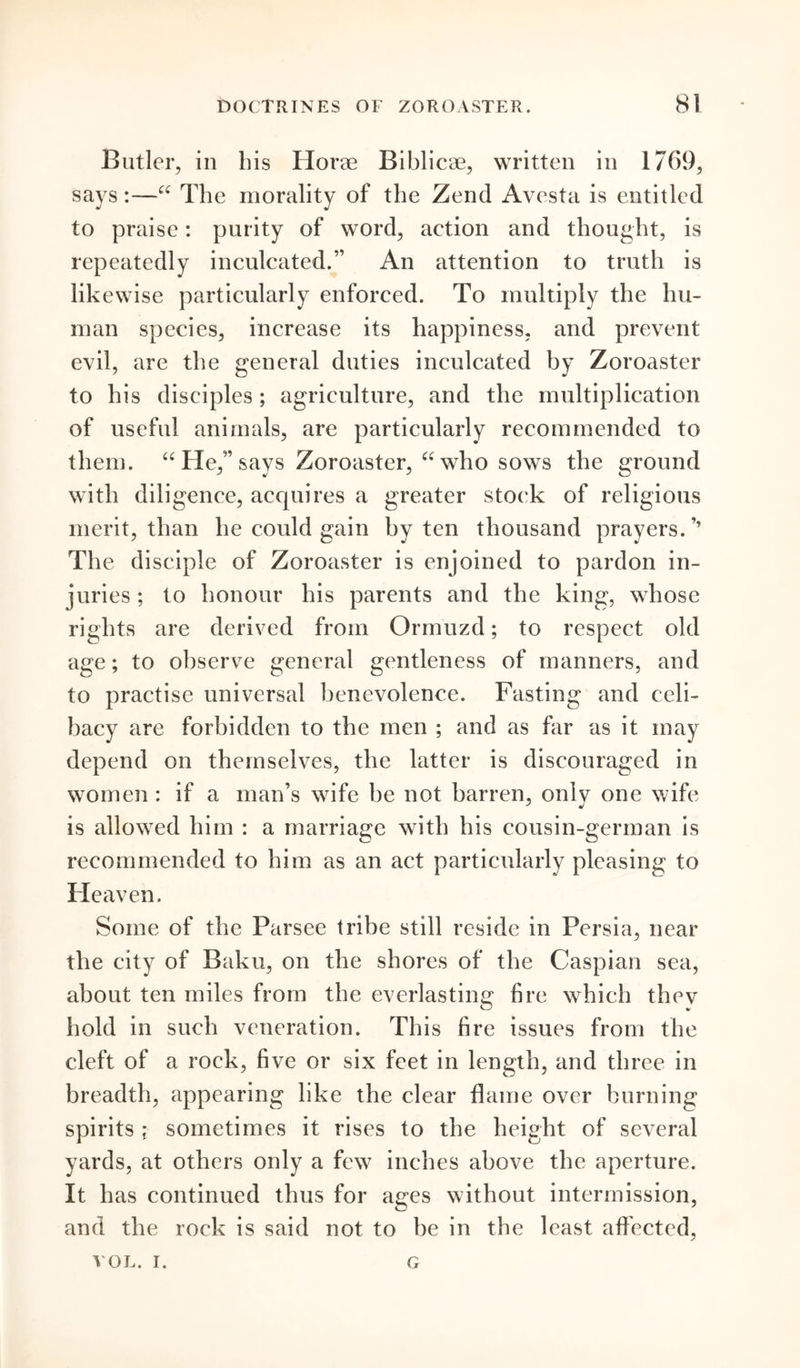 Butler, in bis Horae Biblicae, written in 1769, says:—“ to praise: purity of word, action and thought, is repeatedly inculcated.” An attention to truth is likewise particularly enforced. To multiply the hu- man species, increase its happiness, and prevent evil, are the general duties inculcated by Zoroaster to his disciples; agriculture, and the multiplication of useful animals, are particularly recommended to them. “ He,” says Zoroaster, “ who sows the ground with diligence, acquires a greater stock of religions merit, than he could gain by ten thousand prayers. ’* The disciple of Zoroaster is enjoined to pardon in- juries; to honour his parents and the king, whose rights are derived from Ormuzd; to respect old age; to observe general gentleness of manners, and to practise universal benevolence. Fasting and celi- bacy are forbidden to the men ; and as far as it may depend on themselves, the latter is discouraged in women : if a man’s wife be not barren, onlv one wife is allowed him : a marriage with his cousin-german is recommended to him as an act particularly pleasing to Heaven. Some of the Parsee tribe still reside in Persia, near the city of Baku, on the shores of the Caspian sea, about ten miles from the everlasting fire which thev hold in such veneration. This fire issues from the cleft of a rock, five or six feet in length, and three in breadth, appearing like the clear flame over burning spirits ; sometimes it rises to the height of several yards, at others only a few inches above the aperture. It has continued thus for ages without intermission, and the rock is said not to be in the least affected, The morality of the Zend Avesta is entitled VOL. i. G