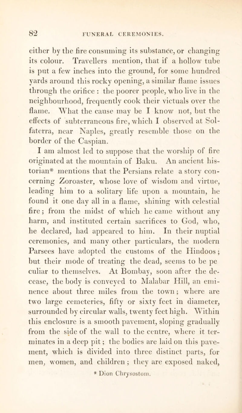 either by the fire consuming its substance, or changing its colour. Travellers mention, that if a hollow tube is put a few inches into the ground, for some hundred yards around this rocky opening, a similar flame issues through the orifice : the poorer people, who live in the neighbourhood, frequently cook their victuals over the flame. What the cause may be I know not, but the effects of subterraneous fire, which I observed at Sol- fatcrra, near Naples, greatly resemble those on the border of the Caspian. I am almost led to suppose that the worship of fire originated at the mountain of Baku. An ancient his- torian^ mentions that the Persians relate a storv con- cerning Zoroaster, whose love of wisdom and virtue, leading him to a solitary life upon a mountain, he found it one day all in a flame, shining with celestial fire ; from the midst of which he came without any harm, and instituted certain sacrifices to God, who, he declared, had appeared to him. In their nuptial ceremonies, and many other particulars, the modern Parsees have adopted the customs of the Hindoos ; but their mode of treating the dead, seems to be pe culiar to themselves. At Bombay, soon after the de- cease, the body is conveyed to Malabar Hill, an emi- nence about three miles from the town ; where are two large cemeteries, fifty or sixty feet in diameter, surrounded by circular walls, twenty feet high. Within this enclosure is a smooth pavement, sloping gradually from the side of the wall to the centre, where it ter- minates in a deep pit; the bodies are laid on this pave- ment, which is divided into three distinct parts, for men, women, and children ; they are exposed naked, * Dion Chrysostom.