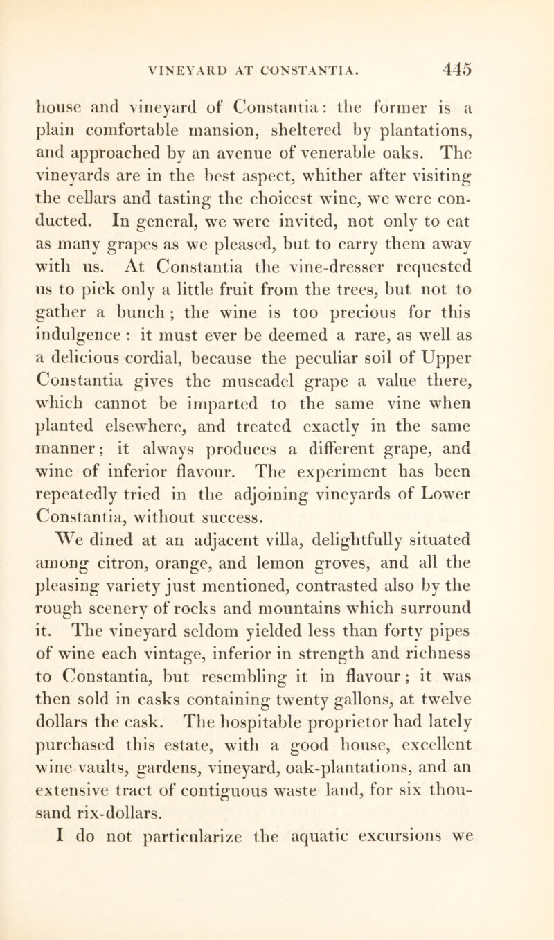 house and vineyard of Constantia: the former is a plain comfortable mansion, sheltered by plantations, and approached by an avenue of venerable oaks. The vineyards are in the best aspect, whither after visiting the cellars and tasting the choicest wine, we were con- ducted. In general, we were invited, not only to eat as many grapes as we pleased, but to carry them away with us. At Constantia the vine-dresser requested us to pick only a little fruit from the trees, but not to gather a bunch ; the wine is too precious for this indulgence : it must ever be deemed a rare, as well as a delicious cordial, because the peculiar soil of Upper Constantia gives the muscadel grape a value there, which cannot be imparted to the same vine when planted elsewhere, and treated exactly in the same manner; it always produces a different grape, and wine of inferior flavour. The experiment has been repeatedly tried in the adjoining vineyards of Lower Constantia, without success. We dined at an adjacent villa, delightfully situated among citron, orange, and lemon groves, and all the pleasing variety just mentioned, contrasted also by the rough scenery of rocks and mountains which surround it. The vineyard seldom yielded less than forty pipes of wine each vintage, inferior in strength and richness to Constantia, but resembling it in flavour; it was then sold in casks containing twenty gallons, at twelve dollars the cask. The hospitable proprietor had lately purchased this estate, with a good house, excellent wine vaults, gardens, vineyard, oak-plantations, and an extensive tract of contiguous waste land, for six thou- sand rix-dollars. I do not particularize the aquatic excursions we