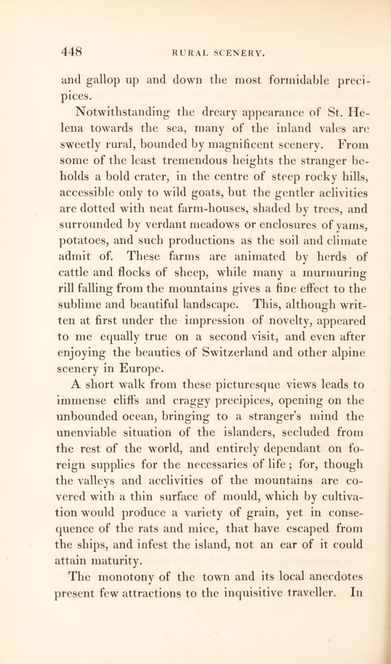 and gallop up and down the most formidable preci- pices. Notwithstanding the dreary appearance of St. He- lena towards the sea, many of the inland vales are sweetly rural, bounded by magnificent scenery. From some of the least tremendous heights the stranger be- holds a bold crater, in the centre of steep rocky hills, accessible only to wild goats, but the gentler aclivities are dotted with neat farm-houses, shaded by trees, and surrounded by verdant meadows or enclosures of yams, potatoes, and such productions as the soil and climate admit of. These farms are animated by herds of cattle and flocks of sheep, while many a murmuring rill falling from the mountains gives a fine effect to the sublime and beautiful landscape. This, although writ- ten at first under the impression of novelty, appeared to me equally true on a second visit, and even after enjoying the beauties of Switzerland and other alpine scenery in Europe. A short walk from these picturesque views leads to immense cliffs and craggy precipices, opening on the unbounded ocean, bringing to a stranger’s mind the unenviable situation of the islanders, secluded from the rest of the world, and entirely dependant on fo- reign supplies for the necessaries of life ; for, though the valleys and acclivities of the mountains are co- vered with a thin surface of mould, which by cultiva- tion would produce a variety of grain, yet in conse- quence of the rats and mice, that have escaped from the ships, and infest the island, not an ear of it could attain maturity. The monotony of the town and its local anecdotes present few attractions to the inquisitive traveller. In