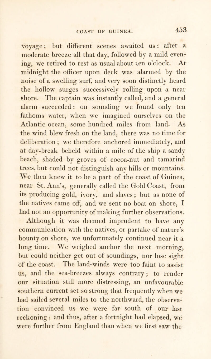 COAST OF GUINEA. voyage; but different scenes awaited us: after a moderate breeze all that day, followed by a mild even- ing, we retired to rest as usual about ten o’clock. At midnight the officer upon deck was alarmed by the noise of a swelling surf, and very soon distinctly heard the hollow surges successively rolling upon a near shore. The captain was instantly called, and a general alarm succeeded: on sounding we found only ten fathoms water, when we imagined ourselves on the Atlantic ocean, some hundred miles from land. As the wind blew fresh on the land, there was no time for deliberation ; we therefore anchored immediately, and at day-break beheld within a mile of the ship a sandy beach, shaded by groves of cocoa-nut and tamarind trees, hut could not distinguish any hills or mountains. We then knew it to he a part of the coast of Guinea, near St. Ann’s, generally called the Gold Coast, from its producing gold, ivory, and slaves; hut as none of the natives came off, and we sent no boat on shore, I had not an opportunity of making further observations. Although it was deemed imprudent to have any communication with the natives, or partake of nature’s bounty on shore, we unfortunately continued near it a long time. We weighed anchor the next morning, hut could neither get out of soundings, nor lose sight of the coast. The land-winds were too faint to assist us, and the sea-breezes always contrary ; to render our situation still more distressing, an unfavourable southern current set so strong that frequently when we had sailed several miles to the northward, the observa- tion convinced us we were far south of our last reckoning; and thus, after a fortnight had elapsed, we were further from England than when we first saw the