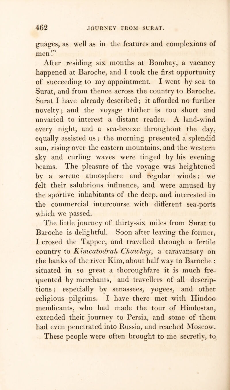 guages, as well as in the features and complexions of »»» men I After residing six months at Bombay, a vacancy happened at Baroche, and I took the first opportunity of succeeding to my appointment. I went by sea to Surat, and from thence across the country to Baroche. Surat I have already described; it afforded no further novelty; and the voyage thither is too short and unvaried to interest a distant reader. A land-wind every night, and a sea-breeze throughout the day, equally assisted us; the morning presented a splendid sun, rising over the eastern mountains, and the western sky and curling waves were tinged by his evening beams. The pleasure of the voyage was heightened by a serene atmosphere and regular winds; we felt their salubrious influence, and were amused by the sportive inhabitants of the deep, and interested in the commercial intercourse with different sea-ports which we passed. The little journey of thirty-six miles from Surat to Baroche is delightful. Soon after leaving the former, I crosed the Tappee, and travelled through a fertile country to Kimcatodrah Chawkey, a caravansary on the banks of the river Kim, about half way to Baroche : situated in so great a thoroughfare it is much fre- quented by merchants, and travellers of all descrip- tions ; especially by senassees, yogees, and other religious pilgrims. I have there met with Hindoo mendicants, who had made the tour of Hindostan, extended their journey to Persia, and some of them had even penetrated into Russia, and reached Moscow. These people were often brought to me secretly, to