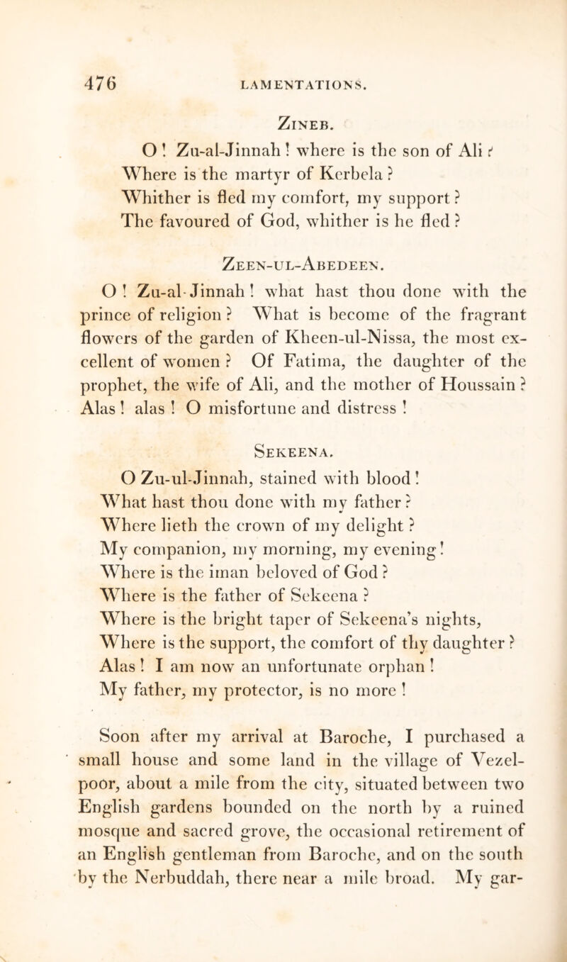 ZlNEB. O ! Zu-al-Jinnah ! where is the son of Ali t Where is the martyr of Kerbela ? Whither is fled my comfort, my support ? The favoured of God, whither is he fled ? Zeen-ul-Abedeen . O! Zu-al- Jinnah ! what hast thou done with the prince of religion ? What is become of the fragrant flowers of the garden of Kheen-ul-Nissa, the most ex- cellent of women ? Of Fatima, the daughter of the prophet, the wife of Ali, and the mother of Houssain ? Alas! alas ! O misfortune and distress ! Sekeena. O Zu-ubJinnah, stained with blood ! What hast thou done with my father? Where lieth the crown of my delight ? My companion, my morning, my evening! Where is the iman beloved of God ? Where is the father of Sekeena ? Where is the bright taper of Sekeena’s nights, Where is the support, the comfort of thy daughter ? Alas ! I am now an unfortunate orphan ! My father, my protector, is no more ! Soon after my arrival at Baroche, I purchased a small house and some land in the village of Vezel- poor, about a mile from the city, situated between two English gardens bounded on the north by a ruined mosque and sacred grove, the occasional retirement of an English gentleman from Baroche, and on the south by the Nerbuddah, there near a mile broad. My gar-