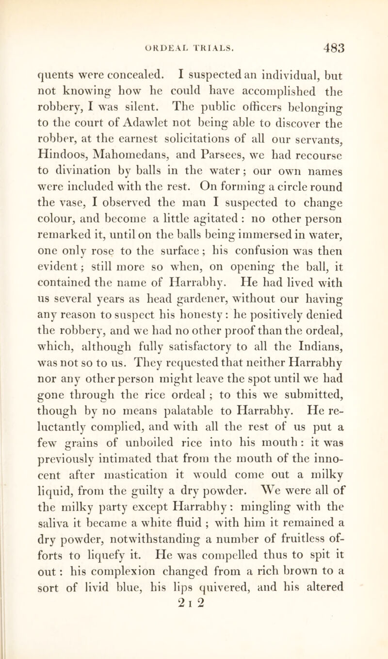 quents were concealed. I suspected an individual, but not knowing how he could have accomplished the robbery, I was silent. The public officers belonging to the court of Adawlet not being able to discover the robber, at the earnest solicitations of all our servants, Hindoos, Mahomedans, and Parsees, we had recourse to divination by balls in the water; our own names were included with the rest. On forming a circle round the vase, I observed the man I suspected to change colour, and become a little agitated : no other person remarked it, until on the balls being immersed in water, one only rose to the surface; his confusion was then evident; still more so when, on opening the ball, it contained the name of Harrabhy. He had lived with us several years as head gardener, without our having any reason to suspect his honesty : he positively denied the robbery, and we had no other proof than the ordeal, which, although fully satisfactory to all the Indians, was not so to us. They requested that neither Harrabhy nor any other person might leave the spot until we had gone through the rice ordeal ; to this we submitted, though by no means palatable to Harrabhy. He re- luctantly complied, and with all the rest of us put a few grains of unboiled rice into his mouth : it was previously intimated that from the mouth of the inno- cent after mastication it would come out a milky liquid, from the guilty a dry powder. We were all of the milky party except Harrabhy: mingling with the saliva it became a white fluid ; with him it remained a dry powder, notwithstanding a number of fruitless of- forts to liquefy it. He was compelled thus to spit it out: his complexion changed from a rich brown to a sort of livid blue, his lips quivered, and his altered 2 i 2