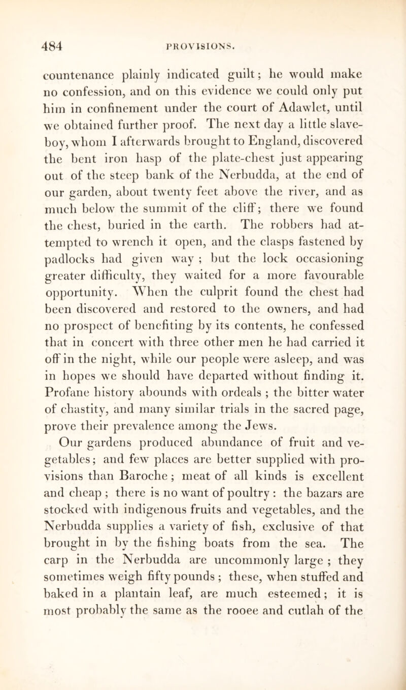 countenance plainly indicated guilt; lie would make no confession, and on this evidence we could only put him in confinement under the court of Adawlet, until we obtained further proof. The next day a little slave- boy, whom I afterwards brought to England, discovered the bent iron hasp of the plate-chest just appearing out of the steep bank of the Nerbudda, at the end of our garden, about twenty feet above the river, and as much below the summit of the cliff'; there we found the chest, buried in the earth. The robbers had at- tempted to wrench it open, and the clasps fastened by padlocks had given way ; but the lock occasioning greater difficulty, they waited for a more favourable opportunity. When the culprit found the chest had been discovered and restored to the owners, and had no prospect of benefiting by its contents, he confessed that in concert with three other men he had carried it off in the night, while our people were asleep, and was in hopes we should have departed without finding it. Profane history abounds with ordeals ; the bitter water of chastity, and many similar trials in the sacred page, prove their prevalence among the Jews. Our gardens produced abundance of fruit and ve- getables; and few places are better supplied with pro- visions than Baroche ; meat of all kinds is excellent and cheap ; there is no want of poultry : the bazars are stocked with indigenous fruits and vegetables, and the Nerbudda supplies a variety of fish, exclusive of that brought in by the fishing boats from the sea. The carp in the Nerbudda are uncommonly large ; they sometimes weigh fifty pounds ; these, when stuffed and baked in a plantain leaf, are much esteemed; it is most probably the same as the rooee and cutlah of the