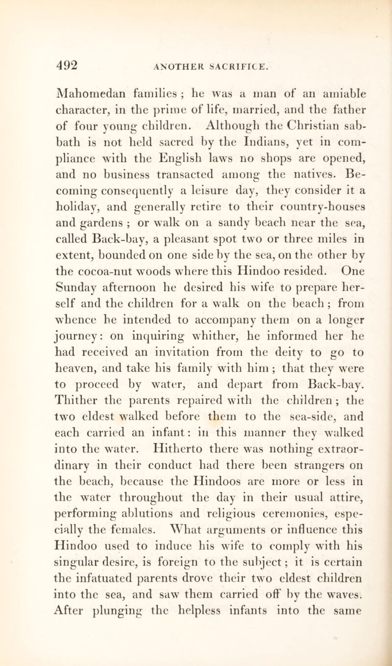 Mahomedan families ; he was a man of an amiable character, in the prime of life, married, and the father of four young children. Although the Christian sab- bath is not held sacred by the Indians, yet in com- pliance with the English laws no shops are opened, and no business transacted among the natives. Be- coming consequently a leisure day, they consider it a holiday, and generally retire to their country-houses and gardens ; or walk on a sandy beach near the sea, called Back-bay, a pleasant spot two or three miles in extent, bounded on one side by the sea, on the other by the cocoa-nut woods where this Hindoo resided. One Sunday afternoon he desired his wife to prepare her- self and the children for a walk on the beach ; from whence he intended to accompany them on a longer journey: on inquiring whither, he informed her he had received an invitation from the deity to go to heaven, and take his family with him; that they were to proceed by water, and depart from Back-bay. Thither the parents repaired with the children ; the two eldest walked before them to the sea-side, and each carried an infant: in this manner they walked into the water. Hitherto there was nothing extraor- dinary in their conduct had there been strangers on the beach, because the Hindoos are more or less in the water throughout the day in their usual attire, performing ablutions and religious ceremonies, espe- cially the females. What arguments or influence this Hindoo used to induce his wife to comply with his singular desire, is foreign to the subject; it is certain the infatuated parents drove their two eldest children into the sea, and saw them carried off by the waves. After plunging the helpless infants into the same