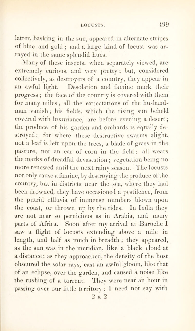 latter, basking in the sun, appeared in alternate stripes of blue and gold ; and a large kind of locust was ar- rayed in the same splendid lines. Many of these insects, when separately viewed, are extremely curious, and very pretty ; but, considered collectively, as destroyers of a country, they appear in an awful light. Desolation and famine mark their progress ; the face of the country is covered with them for many miles; all the expectations of the husband- man vanish ; his fields, which the rising sun beheld covered with luxuriance, are before evening a desert; the produce of his garden and orchards is equally de- stroyed: for where these destructive swarms alight, not a leaf is left upon the trees, a blade of grass in the pasture, nor an ear of corn in the field ; all wears the marks of dreadful devastation ; vegetation being no more renewed until the next rainy season. The locusts not only cause a famine, by destroying the produce of the country, but in districts near the sea, where they had been drowned, they have occasioned a pestilence, from the putrid effluvia of immense numbers blown upon the coast, or thrown up by the tides. In India they are not near so pernicious as in Arabia, and many parts of Africa. Soon after my arrival at Baroche I saw a flight of locusts extending above a mile in length, and half as much in breadth ; they appeared, as the sun was in the meridian, like a black cloud at a distance: as they approached, the density of the host obscured the solar rays, cast an awful gloom, like that of an eclipse, over the garden, aud caused a noise like the rushing of a torrent. They were near an hour in passing over our little territory ; I need not say with 2 k 2