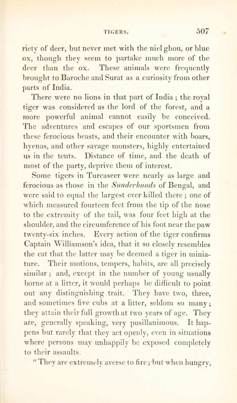 riety of deer, but never met with the nielghou, or blue ox, though they seem to partake much more of the deer than the ox. These animals were frequently brought to Baroche and Surat as a curiosity from other parts of India. There were no lions in that part of India ; the royal tiger was considered as the lord of the forest, and a more powerful animal cannot easily be conceived. The adventures and escapes of our sportsmen from th ese ferocious beasts, and their encounter with boars, hyenas, and other savage monsters, highly entertained us in the tents. Distance of time, and the death of most of the party, deprive them of interest. Some tigers in Turcaseer were nearly as large and ferocious as those in the Sunderbunds of Bengal, and were said to equal the largest ever killed there ; one of which measured fourteen feet from the tip of the nose to the extremity of the tail, was four feet high at the shoulder, and the circumference of his foot near the paw twenty-six inches. Every action of the tiger confirms Captain Williamson’s idea, that it so closely resembles the cat that the latter may be deemed a tiger in minia- ture. Their motions, tempers, habits, are all precisely similar ; and, except in the number of young usually borne at a litter, it would perhaps be difficult to point out any distinguishing trait. They have two, three, and sometimes five cubs at a litter, seldom so many; they attain their full growth at two years of age. They are, generally speaking, very pusillanimous. It hap- pens but rarely that they act openly, even in situations where persons may unhappily be exposed completely to their assaults. “ They are extremely averse to fire; but when hungry,