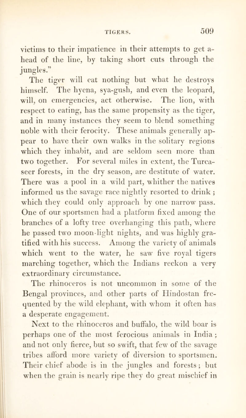 victims to their impatience in their attempts to get a- head of the line, by taking short cuts through the jungles.” The tiger will eat nothing but what he destroys himself. The hyena, sya-gush, and even the leopard, will, on emergencies, act otherwise. The lion, with respect to eating, has the same propensity as the tiger, and in many instances they seem to blend something noble with their ferocity. These animals generally ap- pear to have their own walks in the solitary regions which they inhabit, and are seldom seen more than two together. For several miles in extent, the Turca- seer forests, in the dry season, are destitute of water. There was a pool in a wild part, whither the natives informed us the savage race nightly resorted to drink ; which they could only approach by one narrow pass. One of our sportsmen had a platform hxed among the branches of a lofty tree overhanging this path, where he passed twTo moon light nights, and was highly gra- tified writh his success. Among the variety of animals which wrent to the water, he saw five royal tigers marching together, which the Indians reckon a very extraordinary circumstance. The rhinoceros is not uncommon in some of the Bengal provinces, and other parts of Hindostan fre- quented by the wild elephant, with wdiom it often has a desperate engagement. Next to the rhinoceros and buffalo, the wild boar is perhaps one of the most ferocious animals in India ; and not only fierce, but so swift, that few of the savage tribes afford more variety of diversion to sportsmen. Their chief abode is in the jungles and forests ; but wrhen the grain is nearly ripe they do great mischief in