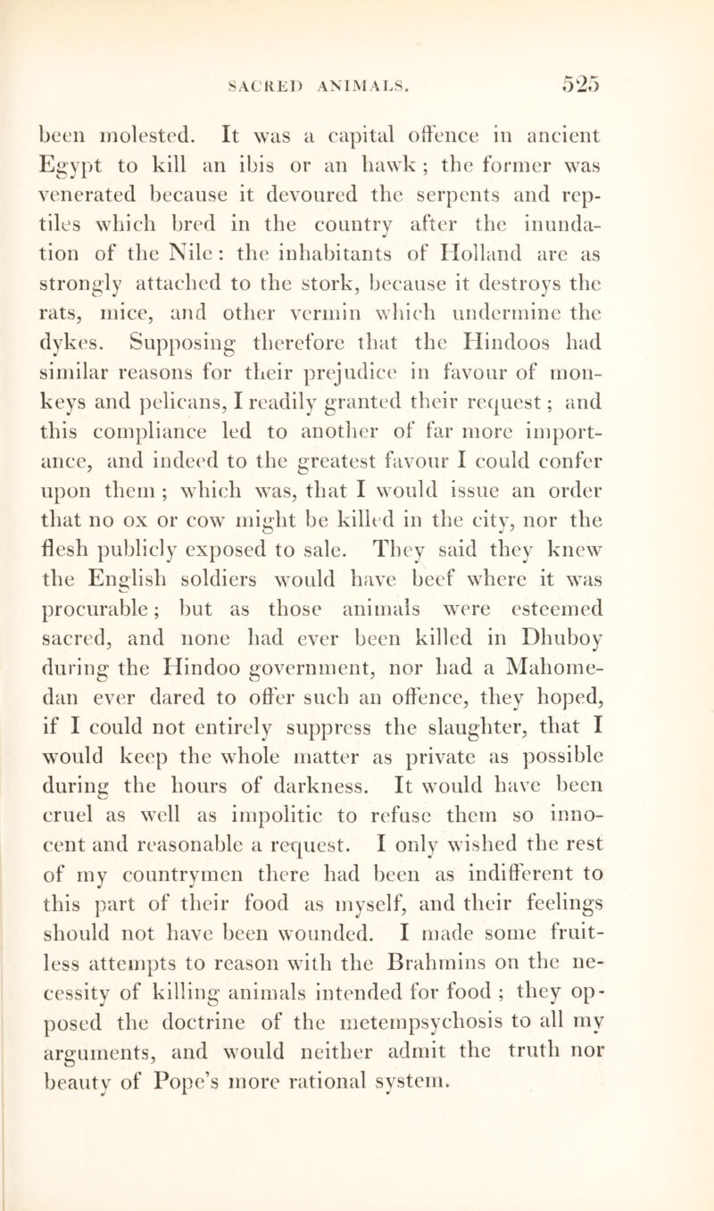 been molested. It was a capital offence in ancient Egypt to kill an ibis or an hawk ; the former was venerated because it devoured the serpents and rep- tiles which bred in the countrv after the inunda- J tion of the Nile: the inhabitants of Holland are as strongly attached to the stork, because it destroys the rats, mice, and other vermin which undermine the dykes. Supposing therefore that the Hindoos had similar reasons for their prejudice in favour of mon- keys and pelicans, I readily granted their request; and this compliance led to another of far more import- ance, and indeed to the greatest favour I could confer upon them ; which was, that I would issue an order that no ox or cow might be killed in the city, nor the flesh publicly exposed to sale. They said they knew the English soldiers would have beef where it was procurable; but as those animals were esteemed sacred, and none had ever been killed in Dhuboy during the Hindoo government, nor had a Mahorne- dan ever dared to offer such an offence, they hoped, if I could not entirely suppress the slaughter, that I would keep the whole matter as private as possible during the hours of darkness. It would have been cruel as well as impolitic to refuse them so inno- cent and reasonable a request. I only wished the rest of my countrymen there had been as indifferent to this part of their food as myself, and their feelings should not have been wounded. I made some fruit- less attempts to reason with the Brahmins on the ne- cessity of killing animals intended for food ; they op- posed the doctrine of the metempsychosis to all mv arguments, and would neither admit the truth nor beauty of Pope’s more rational system.