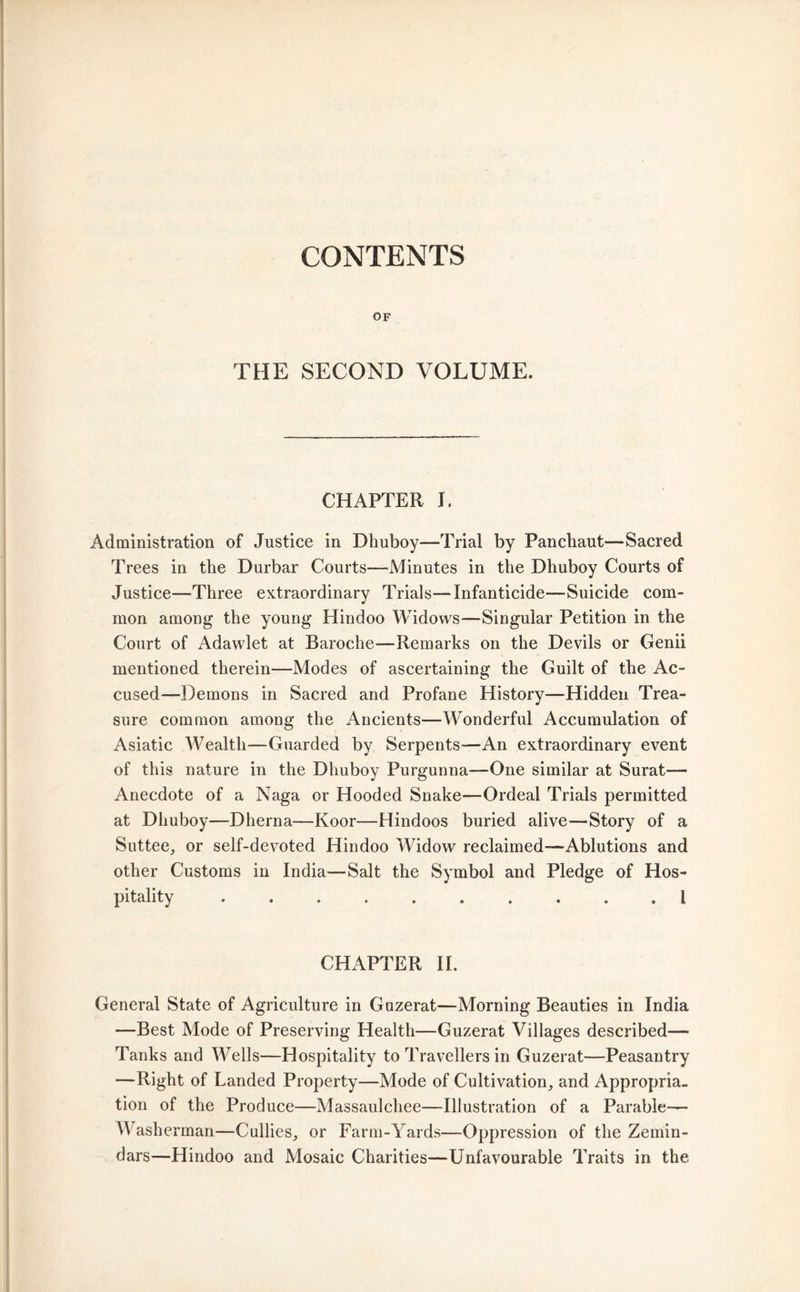 CONTENTS OF THE SECOND VOLUME. CHAPTER I. Administration of Justice in Dhuboy—Trial by Panchaut—Sacred Trees in the Durbar Courts—Minutes in the Dhuboy Courts of Justice—Three extraordinary Trials—Infanticide—Suicide com- mon among the young Hindoo Widows—Singular Petition in the Court of Adawlet at Baroche—Remarks on the Devils or Genii mentioned therein—Modes of ascertaining the Guilt of the Ac- cused—Demons in Sacred and Profane History—Hidden Trea- sure common among the Ancients—Wonderful Accumulation of Asiatic Wealth—Guarded by Serpents—An extraordinary event of this nature in the Dhuboy Purgunna—One similar at Surat— Anecdote of a Naga or Hooded Snake—Ordeal Trials permitted at Dhuboy—Dherna—Koor—Hindoos buried alive—Story of a Suttee, or self-devoted Hindoo Widow reclaimed—Ablutions and other Customs in India—Salt the Symbol and Pledge of Hos- pitality .......... I CHAPTER II. General State of Agriculture in Guzerat—Morning Beauties in India —Best Mode of Preserving Health—Guzerat Villages described— Tanks and Wells—Hospitality to Travellers in Guzerat—Peasantry —Right of Landed Property—Mode of Cultivation, and Appropria- tion of the Produce—Massaulchee—Illustration of a Parable- Washerman—Cullies, or Farm-Yards—Oppression of the Zemin- dars—Hindoo and Mosaic Charities—Unfavourable Traits in the