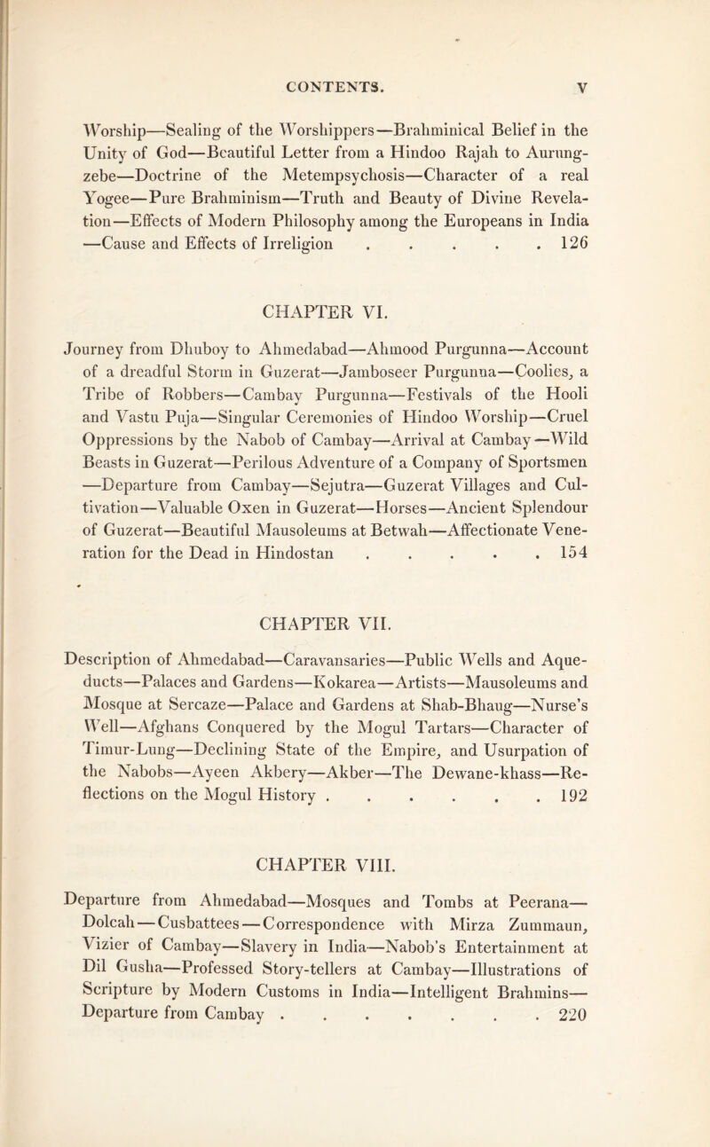 Worship—Sealing of the Worshippers—Brahminical Belief in the Unity of God—Beautiful Letter from a Hindoo Rajah to Aurung- zebe—Doctrine of the Metempsychosis—Character of a real Yogee—Pure Braliminism—Truth and Beauty of Divine Revela- tion—Effects of Modern Philosophy among the Europeans in India —Cause and Effects of Irreligion . . . . .126 CHAPTER VI. Journey from Dhuboy to Ahmedabad—Ahmood Purgunna—Account of a dreadful Storm in Guzerat—-Jamboseer Purgunna—Coolies, a Tribe of Robbers—Cambay Purgunna—Festivals of the Hooli and Vastu Puja—Singular Ceremonies of Hindoo Worship—Cruel Oppressions by the Nabob of Cambay—Arrival at Cambay—Wild Beasts in Guzerat—Perilous Adventure of a Company of Sportsmen —Departure from Cambay—Sejutra—Guzerat Villages and Cul- tivation—Valuable Oxen in Guzerat—Horses—Ancient Splendour of Guzerat—Beautiful Mausoleums at Betwah—Affectionate Vene- ration for the Dead in Hindostan . . . . .154 CHAPTER VII. Description of Ahmedabad—Caravansaries—Public Wells and Aque- ducts—Palaces and Gardens—Kokarea—Artists—Mausoleums and Mosque at Sercaze—Palace and Gardens at Shab-Bhaug—Nurse’s Well—Afghans Conquered by the Mogul Tartars—Character of Timur-Lung—Declining State of the Empire, and Usurpation of the Nabobs—Ayeen Akbery—Akber—The Dewane-khass—Re- flections on the Mogul History 192 CHAPTER VIII. Departure from Ahmedabad—Mosques and Tombs at Peerana— Dolcah — Cusbattees — Correspondence with Mirza Zummaun, Vizier of Cambay—Slavery in India—Nabob’s Entertainment at Dil Gusha—Professed Story-tellers at Cambay—Illustrations of Scripture by Modern Customs in India—Intelligent Brahmins— Departure from Cambay 220