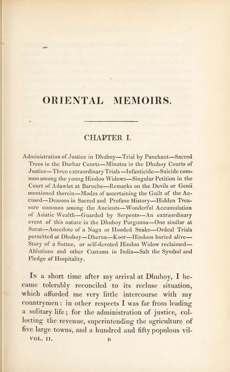 ORIENTAL MEMOIRS. CHAPTER I. Administration of Justice in Dhuboy—Trial by Panchaut—-Sacred Trees in the Durbar Courts—Minutes in the Dhuboy Courts of Justice—-Three extraordinary Trials —Infanticide—Suicide com- mon among the young Hindoo Widows—-Singular Petition in the Court of Adawlet at Baroche—Remarks on the Devils or Genii mentioned therein—Modes of ascertaining the Guilt of the Ac- cused—Demons in Sacred and Profane History—Hidden Trea- sure common among the Ancients—Wonderful Accumulation of Asiatic Wealth—Guarded by Serpents—An extraordinary event of this nature in the Dhuboy Purgunna—One similar at Surat—Anecdote of a Naga or Hooded Snake—Ordeal Trials permitted at Dhuboy—-Dherna—Koor—Hindoos buried alive—* Story of a Suttee, or self-devoted Hindoo Widow reclaimed—- Ablutions and other Customs in India—-Salt the Symbol and Pledge of Hospitality. In a short time after my arrival at Dhuboy, I be- came tolerably reconciled to its recluse situation, which afforded me very little intercourse with my countrymen: in other respects I was far from leading a solitary life; for the administration of justice, col- lecting the revenue, superintending the agriculture of five large towns, and a hundred and fifty populous vil- VOL. II. R
