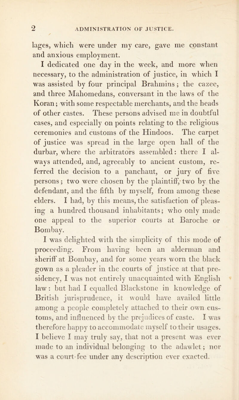 lagcs, which were under my care, gave me constant and anxious employment. I dedicated one day in the week, and more when necessary, to the administration of justice, in which I was assisted by four principal Brahmins ; the cazee, and three Mahomedans, conversant in the laws of the Koran; with some respectable merchants, and the heads of other castes. These persons advised me in doubtful cases, and especially on points relating to the religious ceremonies and customs of the Hindoos. The carpet of justice was spread in the large open hall of the durbar, where the arbitrators assembled: there I al- ways attended, and, agreeably to ancient custom, re- ferred the decision to a panchaut, or jury of five persons; two were chosen by the plaintiff,-two by the defendant, and the fifth by myself, from among these elders. 1 had, by this means, the satisfaction of pleas- ing a hundred thousand inhabitants; who only made one appeal to the superior courts at Baroche or Bombay. I was delighted with the simplicity of this mode of proceeding. From having been an alderman and sheriff at Bombay, and for some years worn the black gown as a pleader in the courts of justice at that pre- sidency, I was not entirely unacquainted with English law: but had I equalled Blackstone in knowledge of British jurisprudence, it would have availed little among a people completely attached to their own cus- toms, and influenced by the prejudices of caste. I was therefore happy to accommodate myself to their usages. I believe I may truly say, that not a present was ever made to an individual belonging to the adawlet; nor was a court-fee under any description ever exacted..