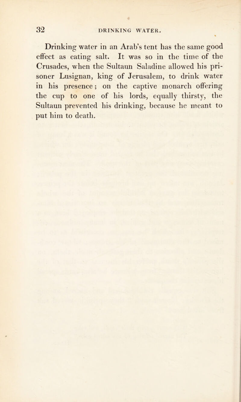 Drinking water in an Arab’s tent has the same good effect as eating salt. It was so in the time of the Crusades, when the Sultaun Saladine allowed his pri- soner Lusignan, king of Jerusalem, to drink water in his presence; on the captive monarch offering the cup to one of his lords, equally thirsty, the Sultaun prevented his drinking, because he meant to put him to death.