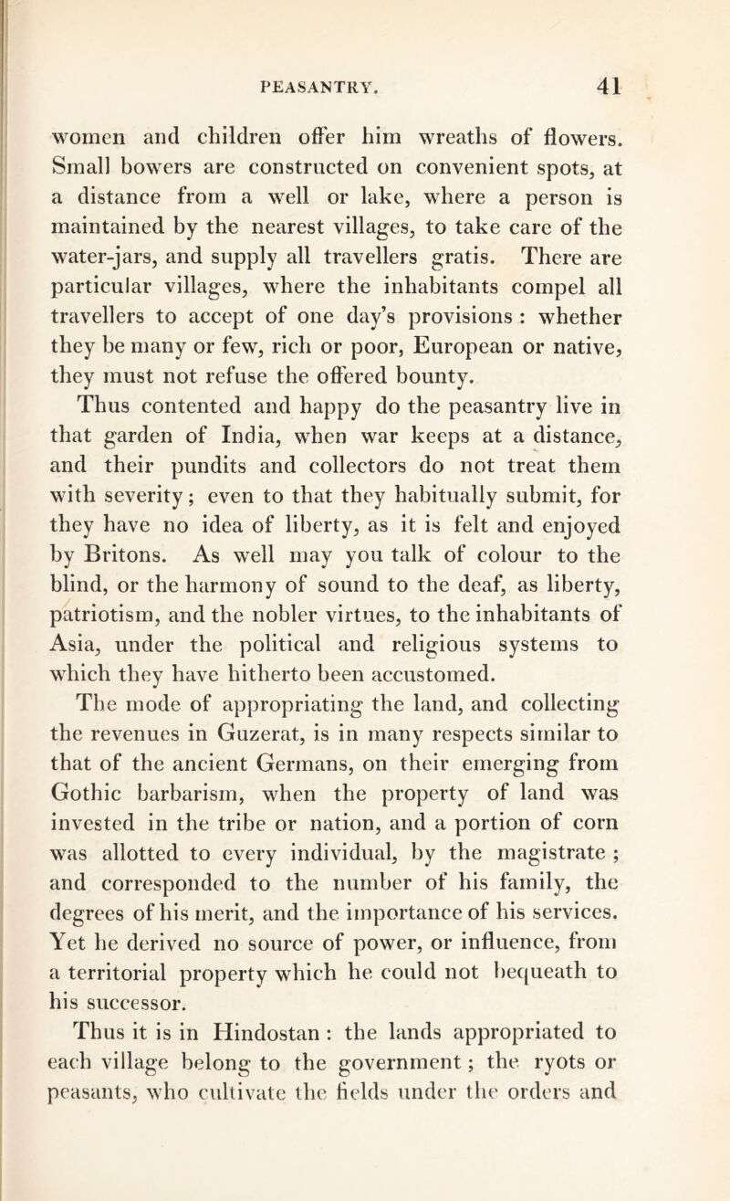 women and children offer him wreaths of flowers. Small bowers are constructed on convenient spots, at a distance from a well or lake, where a person is maintained by the nearest villages, to take care of the water-jars, and supply all travellers gratis. There are particular villages, where the inhabitants compel all travellers to accept of one day’s provisions : whether they be many or few, rich or poor, European or native, they must not refuse the offered bounty. Thus contented and happy do the peasantry live in that garden of India, when war keeps at a distance, and their pundits and collectors do not treat them with severity; even to that they habitually submit, for they have no idea of liberty, as it is felt and enjoyed by Britons. As well may you talk of colour to the blind, or the harmony of sound to the deaf, as liberty, patriotism, and the nobler virtues, to the inhabitants of Asia, under the political and religious systems to which they have hitherto been accustomed. The mode of appropriating the land, and collecting the revenues in Guzerat, is in many respects similar to that of the ancient Germans, on their emerging from Gothic barbarism, when the property of land was invested in the tribe or nation, and a portion of corn was allotted to every individual, by the magistrate ; and corresponded to the number of his family, the degrees of his merit, and the importance of his services. Yet he derived no source of power, or influence, from a territorial property which he could not bequeath to hi s successor. Thus it is in Hindostan : the lands appropriated to each village belong to the government; the ryots or peasants, who cultivate the fields under the orders and