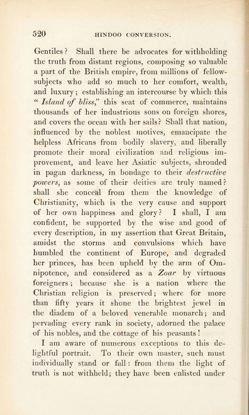 Gentiles ? Shall there be advocates for withholding1 the truth from distant regions, composing so valuable a part of the British empire, from millions of fellow- subjects who add so much to her comfort, wealth, and luxury; establishing an intercourse by which this “ Island of bliss” this seat of commerce, maintains thousands of her industrious sons on foreign shores, and covers the ocean with her sails? Shall that nation, influenced by the noblest motives, emancipate the helpless Africans from bodily slavery, and liberally promote their moral civilization and religious im- provement, and leave her Asiatic subjects, shrouded in pagan darkness, in bondage to their destructive powers, as some of their deities are truly named? shall she conceal from them the knowledge of Christianity, which is the very cause and support of her own happiness and glory ? I shall, I am confident, be supported by the wise and good of every description, in my assertion that Great Britain, amidst the storms and convulsions which have humbled the continent of Europe, and degraded her princes, has been upheld by the arm of Om- nipotence, and considered as a Zoar by virtuous foreigners ; because she is a nation where the Christian religion is preserved; where for more than fifty years it shone the brightest jewel in the diadem of a beloved venerable monarch; and pervading every rank in society, adorned the palace of his nobles, and the cottage of his peasants ! I am aware of numerous exceptions to this de- lightful portrait. To their own master, such must individually stand or fall: from them the light of truth is not withheld; they have been enlisted under