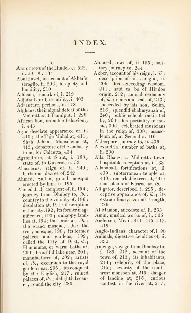 INDEX. A. Ablutions of the Hindoos,i. 522. ii. 29. 99. 134 Abul Fazel,bis account of Akber’s seraglio, ii. 206 3 his piety and humility, 210 Addison, remark of, i. 219 Adjutant-bird, its utility, i. 403 Adventure, perilous, ii. 178 Afghans, their signal defeat of the Mahrattas at Panniput, i. 296 African lion, its noble behaviour, i. 443 Agra, desolate appearance of, ii. 410 j the Taje Mahal at, 4113 Shah Jehan’s Mausoleum at, 413^ departure of the embassy from, for Calcutta, 434 Agriculture, at Surat, i. 168 3 state of, in Guzerat, ii. 33 Aliasuerus, reign of, ii. 240 3 barbarous decree of, 242 Ahmed, Sultan, grand mosque erected by him, ii. 196 Ahmedabad, conquest of, ii. 154 3 journey from Dhuboy to, ib. 3 country in the vicinity of, 186 3 desolation at, 191 3 description of the city, 192 3 its former mag- nificence, 193 3 unhappy fami- lies at, 1 94 3 the serais at, 195 3 the grand mosque, 19 6 3 the ivory mosque, 198 j its former palaces and gardens, 199 3 called the City of Dust, ib. 3 Hummums, or warm baths at, 200 3 beautiful lake near, 201 3 manufactures of, 202 3 artists of, ib. 3 excursion to the royal garden near, 205 3 its conquest by the English, 217 ; ruined palaces of, ib. 3 delightful scen- ery round the city, 280 Alnnood, town of, ii. 155 3 soli- tary journey to, 244 Akber, account of his reign, i. 67 3 description of his seraglio, ii. 2O63 his exceeding wisdom, 211 3 said to be of Hindoo origin, 212 3 annual ceremony of, ib. 3 coins and seals of, 213 3 succeeded by his son, Selim, 2163 splendid shahmyanah of, 240 3 public schools instituted by, 260 3 his partiality to mu- sic, 306 3 celebrated musicians in the reign of, 308 3 mauso- leum of, at Secundra, 416 Akberpore, journey to, ii. 436 Alexandria, number of baths at, ii. 200 Alla Bhaug, a Mahratta town, hospitable reception at, i. 133 Allahabad, fortifications at, ii. 439 5 subterranean temple at, 440 3 remarkable trees at, 441 j mausoleum of Kusroe at, ib. Alligator, described, i. 225 3 de- ceptive appearance of, ib. 3 its extraordinary size and strength, 226 A1 Mamon, anecdote of, ii. 233 Amin, musical works of, ii. 306 Anderson, Mr. ii. 411. 415. 417. 419 Anglo-Indians, character of, i. 98 Animals, digestive faculties of, ii. 332 Anjengo, voyage from Bombay to, i. 185. 2123 account of the town of, 2 J 3 3 its inhabitants, 214 3 celebrity of the place, 215 3 severity of the south- west monsoon at, 215 3 danger of landing at, 216 3 curious contest in the river at, 217;