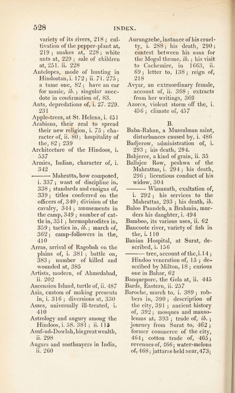 variety of its rivers, 218; cul- tivation of the pepper-plant at, 219; snakes at, 228; white ants at, 229 ; sale of children at, 251. ih 228 Antelopes, mode of hunting in Hindustan, i. 172 ; ii. 71.275 ; a tame one, 82; have an ear for music, ib.; singular anec- dote in confirmation of, 83. Ants, depredations of, i. 27. 229. 231 Apple-trees, at St. Helena, i. 451 Arabians, their zeal to spread their new religion, i. 75 ; cha- racter of, ii. 80; hospitality of the, 82 ; 239 Architecture of the Hindoos, i. 537 Armies, Indian, character of, i. 342 Mahratta, how composed, i. 337; want of discipline in, 338 ; standards and ensigns of, 339; titles conferred on the officers of, 340; division of the cavalry, 344 ; amusements in the camp, 349 ; number of cat- tle in, 351 ; hermaphrodites in, 359 ; tactics in, ib.; march of, 362; camp-followers in the, 410 Arras, arrival of Ragobah on the plains of, i. 381 ; battle on, 383; number of killed and wounded at, 385 Artists, modern, of Ahmedabad, ii. 202 Ascension Island, turtle of, ii. 487 Asia, custom of making presents in, i. 316 ; diversions at, 330 Asses, universally ill-treated, i. 410 Astrology and augury among the Hindoos, i. 58. 381 ; ii. 115 Asuf-ud-Dowlah, his great wealth, ii. 298 Augurs and soothsayers in India, ii. 260 Aurungzebe, instance of his cruel- ty, i. 288; his death, 290; contest between his sons for the Mogul throne, ib.; his visit to Cachemire, in 1663, ii. 69; letter to, 138; reign of, 218 Avyar, an extraordinary female, account of, ii. 368 ; extracts from her writings, 369 Azores, violent storm off the, i. 456 ; climate of, 457 B. Baba-Rahan, a Mussulman saint, disturbances caused by, i. 486 Badjerovv, administration of, i. 293 ; his death, 294. Bahjeree, a kind of grain, ii. 35 Ballajee Row, peshwa of the Mahrattas, i. 294 ; his death, 296 ; licentious conduct of his widow, 304 Wissanath, exaltation of, i. 292 ; his services to the Mahrattas, 293 ; his death, ib. Baloo Paundeh, a Brahmin, mur- ders his daughter, i. 494 Bamboo, its various uses, ii. 62 Bancoote river, variety of fish in the, i. 110 Banian Hospital, at Surat, de- scribed, i. 156 * tree, account of the,i. 14 ; Hindoo veneration of, 15 ; de- scribed by Milton, 18 ; curious one in Bahar, 62 Banquepore, the Gola at, ii. 445 Bards, Eastern, ii. 257 Baroche, march to, i. 389 ; rob- bers in, 390; description of the city, 391 ; ancient history of, 392; mosques and mauso- leums at, 393 ; trade of, ib. ; journey from Surat to, 462 ; former commerce of the city, 464; cotton trade of, 465; revenues of, 466; water-melons of, 468; jattaras held near, 473;