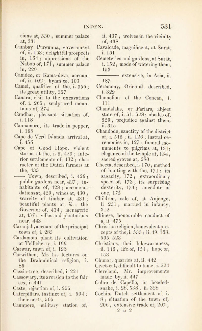 sions at, 330 ; summer palace at, 331 Cambay Purgunna, government of, ii. 163 3 delightful prospects in, 164 5 oppressions of the Nabob of, 171 3 summer palace in, 229 Camdeo, or Kama-deva, account of, ii. 102 3 hymn to, 103 Camel, qualities of the, i. 356 3 its great utility, 357 Canara, visit to the excavations of, i. 265 3 sculptured moun- tains of, 274 Candhar, pleasant situation of, i. 118 Cannamore, its trade in pepper, i. 198 Cape de Verd Islands, arrival at, i. 456 Cape of Good Hope, violent storms at the, i. 5. 423 3 inte- rior settlements of, 432 3 cha- racter of the Dutch farmers at the, 433 Town, described, i. 426 3 public gardens near, 427 3 in- habitants of, 428 3 accommo- dations at, 429 3 wines at, 430 3 scarcity of timber at, 431 3 beautiful plants at, lb. 3 the Governor of, 434 3 menagerie at, 437 3 villas and plantations near, 443 Caranjah, account of the principal town of, i. 285 Cardamom plant, its cultivation at Tellicherry, i. 199 Carwar, town of, i. 193 Carwithen, Mr. his lectures on the Brahminical religion, i. 86 Cassia-tree, described, i. 221 Cassowary, its aversion to the fair sex, i. 441 Caste, rejection of, i. 255 Caterpillars, instinct of, i. 504 3 their nests, 505 Caunpore, military station of. ii. 437 3 wolves in the vicinity of, 438 Cavalcade, magnificent, at Surat, i. 161 Cemeteries and gardens, at Surat, i. 152 3 mode of watering them, 153 extensive, in Asia, ii. 187 Ceremony, Oriental, described, i. 329 Chamelion of the Concan, i. Ill Chandalahs, or Fariars, abject state of, i. 51. 5283 abodes of, 529 3 prejudice against them, ii. 315 Chandode, sanctity of the district of, i. 515 3 ii. 126 3 lustral ce- remonies in, 127 3 funeral mo- numents to pilgrims at, 131; elegance of the temple at, 134 j sacred groves at, 280 Cheeta, described, i. 1703 method of hunting with the, 171; its sagacity, 172 3 extraordinary speed of, 173 3 its surprising dexterity, 174 3 anecdote of one, 175 Children, sale of, at Anjengo, ii 251 3 married in infancy, 312 Chinese, honourable conduct of a, ii. 475 Christian religion, benevolent pre- cepts of the, i. 533 3 ii.49. 153. 505. 523 Christians, their lukewarmness, ii. 146; life of, 151 3 liopeof, 153 Cliunar, quarries at, ii. 442 Civet-cat, difficult to tame, i. 224 Cleveland, Mr. improvements made by, ii. 447 Cobra de Capello, or hooded- snake, i. 28. 538 3 ii. 328 Cochin, Dutch settlement of, i. 8 3 situation of the town of, 206; extensive trade of, 207 3