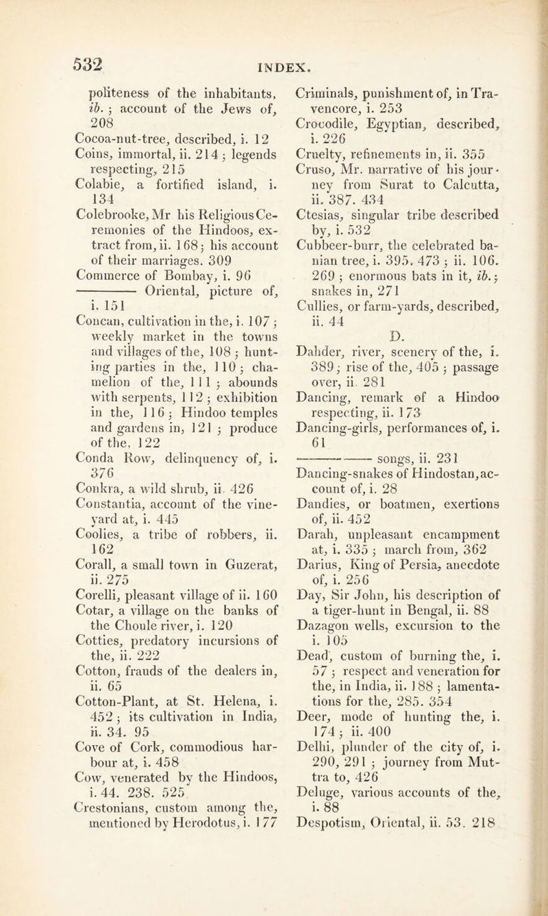 politeness of the inhabitants, ib. ; account of the Jews of, 208 Cocoa-nut-tree, described, i. 12 Coins, immortal, ii. 214 5 legends respecting, 215 Colabie, a fortified island, i. 134 Colebrooke, Mr his ReligiousCe- remonies of the Hindoos, ex- tract from, ii. 168 3 his account of their marriages. 309 Commerce of Bombay, i. 96 Oriental, picture of, i. 151 Concan, cultivation in the, i. 107 3 weekly market in the towns and villages of the, 108 3 hunt- ing parties in the, 110 j cha- melion of the, 1 11 3 abounds with serpents, 11 2 5 exhibition in the, II63 Hindoo temples and gardens in, 121 3 produce of the, 122 Conda Row, delinquency of, i. 376 Conkra, a wild shrub, ii. 426 Const an tia, account of the vine- yard at, i. 445 Coolies, a tribe of robbers, ii. 162 Corall, a small town in Guzerat, 11. 2/o Corelli, pleasant village of ii. 160 Cotar, a village on the banks of the Choule river, i. 120 Cotties, predatory incursions of the, ii. 222 Cotton, frauds of the dealers in, ii. 65 Cotton-Plant, at St. Helena, i. 452 3 its cultivation in India, ii. 34. 95 Cove of Cork, commodious har- bour at, i. 458 Cow, venerated by the Hindoos, i. 44. 238. 525' Crestonians, custom among the, mentioned by Herodotus, i. 1 77 Criminals, punishment of, inTra- vencore, i. 253 Crocodile, Egyptian, described, i. 226 Cruelty, refinements in, ii. 355 Cruso, Mr. narrative of his jour * ney from Surat to Calcutta, ii. 387. 434 Ctesias, singular tribe described by, i. 532 Cubbeer-burr, the celebrated ba- nian tree, i. 395. 473 3 ii. 106. 269 ; enormous bats in it, ib. 3 snakes in, 271 Cullies, or farm-yards, described, ii. 44 D. Dahder, river, scenery of the, i. 389; rise of the, 405 3 passage over, ii. 281 Dancing, remark of a Hindoo respecting, ii. 1 73 Dancing-girls, performances of, i. 61 —— songs, ii. 231 Dancing-snakes of Hindostan,ac- count of, i. 28 Dandies, or boatmen, exertions of, ii. 452 Darah, unpleasant encampment at, i. 335 3 march from, 362 Darius, King of Persia, anecdote of, i. 256 Day, Sir John, his description of a tiger-hunt in Bengal, ii. 88 Dazagon wells, excursion to the i. 105 Dead, custom of burning the, i. 57 3 respect and veneration for the, in India, ii. 188 ; lamenta- tions for the, 285. 354 Deer, mode of hunting the, i. 1 74 3 ii. 400 Delhi, plunder of the city of, i. 290, 291 3 journey from Mut- tra to, 426 Deluge, various accounts of the. i. 88 Despotism, Oriental, ii. 53. 218