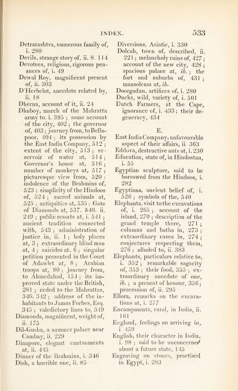 Detrarashtra, numerous family of, i. 280 Devils, strange story of, ii. S. 1 14 Devotees, religious, rigorous pen- ances of, i. 49 Dewal Roy, magnificent present of, ii. 303 D’Herbelot, anecdote related by, ii. 18 Dherna, account of it, ii. 24 Dhuboy, march of the Mahratta army to, i. 395 ; some account of the city, 402 3 the governor of, 403; journey from, to Bella- poor, 404 5 its possession by the East India Company, 512 ; extent of the city, 513 ; re- servoir of water at, 514 5 Governor’s house at, 516 • number of monkeys at, 517 5 picturesque view from, 520 : indolence of the Brahmins of, 523 ; simplicity of the Hindoos of, 524 5 sacred animals at, 525 5 antiquities at, 535 5 Gate of Diamonds at, 537. 540. ii. 249 5 public resorts at, i. 541 5 ancient tradition connected with, 543 5 administration of justice in, ii. 1 ; holy places at, 3 5 extraordinary blind man at, 4 5 suicides at, 6 5 singular petition presented in the Court of Adawlet at, 8 5 Arabian troops at, 80 ; journey from, to Ahmcdabad, 154 ; its im- proved state under tbe British, 281 5 ceded to the Mahrattas, 340. 342 5 address of the in- habitants to James Forbes, Esq. 345 ; valedictory lines to, 349 Diamonds, magnificent, weight of, ii. 175 Dil-Gusha, a summer palace near Cambay, ii. 229 Dinapore, elegant cantonments at, ii. 445 Dinner of the Brahmins, i. 346 Diversions, Asiatic, i. 330 Dolcah, town of, described, ii. 2215 melancholy ruins of, 427; account of the new city, 428 ; spacious palace at, ib. 5 the fort and suburbs of, 431 5 mausoleum at, ib. Doorgadun, artifices of, i. 280 Ducks, wild, variety of, i. 501 Dutch Farmers, at the Cape, ignorance of, i. 433 ; their de- generacy, 434 E. East IndiaCompany, unfavourable aspect of their affairs, ii 363 Eddova, destructive ants at, i. 230 Education, state of, in Hindostan, i. 55 Egyptian sculpture, said to be borrowed from the Hindoos, i„ 282 Egyptians, ancient belief of, i. 526 5 symbols of the, 540 Elephanta, visit to the excavations of, i. 265 5 account of the island, 270 ; description of the grand temple there, 271 ; columns and baths in, 273 ; extraordinary caves in, 274 5 conjectures respecting them, 276 ; alluded to, ii. 383 Elephants, particulars relative to, i. 352 5 remarkable sagacity of, 353 ; their food, 355 ; ex- traordinary anecdote of one, ib. ; a present of honour, 35 6; procession of, ii. 295 Ellora, remarks on the excava- tions at, i. 2 77 Encampments, rural, in India, ii. 161 England, feelings on arriving in, i 459 English, their character in India, i. 98 5 said to be unconcerned about a future state, 145 Engraving on stones, practised