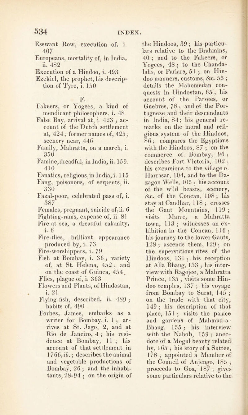 Ess want Row, execution of, i. 407 Europeans, mortality of, in India, ii. 482 ' Execution of a Hindoo, i. 493 Ezekiel, the prophet, his descrip- tion of Tyre, i. 150 F. Fakeers, or Yogees, a kind of mendicant philosophers, i. 48 False Bay, arrival at, i 423 ; ac- count of the Dutch settlement at, 424 3 former names of, 425} scenery near, 446 Family, Mahratta, on a march, i. 350 Famine,dreadful, in India, ii. 159. 410 Fanatics, religious,in India, i. 115 Fang, poisonous, of serpents, ii. 330 Fazal-poor, celebrated pass of, i. 387 Females, pregnant, suicide of, ii. 6 Fighting-rams, expense of, ii. 81 Fire at sea, a dreadful calamity, i. 6 Fire-flies, brilliant appearance produced by, i. 73 Fire-worshippers, i. 79 Fish at Bombay, i. 36 3 variety of, at St. Helena, 452 3 and on the coast of Guinea, 454, Flies, plague of, i. 363 Flowers and Plants, of Hindostan, i. 21 Flying-fish, described, ii. 489 3 habits of, 490 Forbes, James, embarks as a writer for Bombay, i. 1 ; ar- rives at St. Jago, 2, and at Rio de Janeiro, 4 3 his resi- dence at Bombay, 11 3 his account of that settlement in 1766, ib. 5 describes the animal and vegetable productions of Bombay, 26 • and the inhabi- tants, 28-94 3 on the origin of the Hindoos, 39 ; his particu- lars relative to the Brahmins, 40 ; and to the Fakeers, or Yogees, 48 ; to the Chanda- lahs, or Pariars, 51 3 on Hin- doo manners, customs, &amp;c. 55 ; details the Mahomedan con- quests in Hindostan, 65 3 his account of the Parsees, or Guebres, 78 ; and of the Por- tugueze and their descendants in India, 84 ; his general re- marks on the moral and reli- gious system of the Hindoos, 86 3 compares the Egyptians with the Hindoos, 87 3 on the commerce of Bombay, 96 3 describes Fort Victoria, 102 3 his excursions to the village o_ Harrasar, 104, and to the Da- zagon Wells, 105 3 his account of the wild beasts, scenery, &amp;c. of the Concan, 108 ; his stay at Candhar, 118 3 crosses the Gaut Mountains, 119 3 visits Marre, a Mahratta town, 113 3 witnesses an ex- hibition in the Concan, 116 3 his journey to the lower Gauts, 1283 ascends them, 129; on the superstitious rites of the Hindoos, 131 3 his reception at Alla Bhaug, 133 3 his inter- view with Ragojee, a Mahratta Prince, 135 3 visits some Hin- doo temples, 137 3 his voyage from Bombay to Surat, 145 3 on the trade with that city, 149 3 his description of that place, 151 3 visits the palace and gardens of Mahmud-a Bhaug, 155 ; his interview with the Nabob, 159 ; anec- dote of a Mogul beauty related by, 165 3 his story of a Suttee, 178; appointed a Member of the Council of Anjengo, 185 3 proceeds to Goa, 187; gives some particulars relative to the