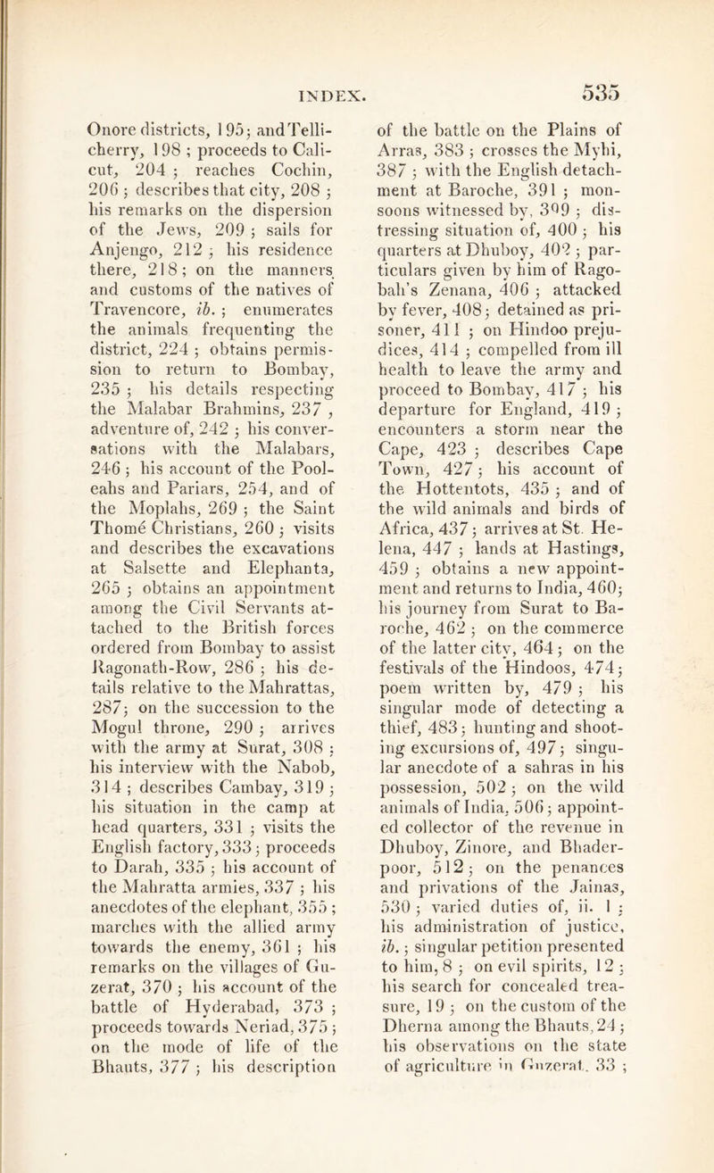Onore districts, 195; andTelli- cherry, 198 ; proceeds to Cali- cut, 204 ; reaches Cochin, 206 ; describes that city, 208 ; his remarks on the dispersion of the Jews, 209 ; sails for Anjengo, 212 ; his residence there, 218; on the manners and customs of the natives of Travencore, ib. ; enumerates the animals frequenting the district, 224 ; obtains permis- sion to return to Bombay, 235 ; his details respecting the Malabar Brahmins, 237 , adventure of, 242 ; his conver- sations with the Malabars, 246 ; his account of the Pool- eahs and Pariars, 254, and of the Moplahs, 269 ; the Saint Thome Christians, 260 ; visits and describes the excavations at Salsette and Elephanta, 265 ; obtains an appointment among the Civil Servants at- tached to the British forces ordered from Bombay to assist Jiagonath-Row, 286 ; his de- tails relative to the Mahrattas, 287; on the succession to the Mogul throne, 290 ; arrives with the army at Surat, 308 ; his interview with the Nabob, 314 ; describes Cambay, 319 ; his situation in the camp at head quarters, 331 ; visits the English factory, 333; proceeds to Darah, 335 ; his account of the Mahratta armies, 337 ; his anecdotes of the elephant, 355 ; marches with the allied army towards the enemy, 361 ; his remarks on the villages of Gu- zerat, 370 ; his account of the battle of Hyderabad, 373 ; proceeds towards Neriad, 375 ; on the mode of life of the Bhauts, 377 ; his description of the battle on the Plains of Arras, 383 ; crosses the Myhi, 387 ; with the English detach- ment at Baroclre, 391 ; mon- soons witnessed by, 3^9 ; dis- tressing situation of, 400 ; his quarters at Dhuboy, 402 ; par- ticulars given by him of Rago- bah’s Zenana, 406 ; attacked by fever, 408; detained as pri- soner, 411 ; on Hindoo preju- dices, 414 ; compelled from ill health to leave the army and proceed to Bombay, 417 ; his departure for England, 419; encounters a storm near the Cape, 423 ; describes Cape Town, 427; his account of the Hottentots, 435 ; and of the wild animals and birds of Africa, 437; arrives at St. He- lena, 447 ; lands at Hastings, 459 ; obtains a new appoint- ment and returns to India, 460; his journey from Surat to Ba- roche, 462 ; on the commerce of the latter city, 464 ; on the festivals of the Hindoos, 474; poem written by, 479 ; his singular mode of detecting a thief, 483; hunting and shoot- ing excursions of, 497; singu- lar anecdote of a sahras in his possession, 502 ; on the wild animals of India, 506; appoint- ed collector of the revenue in Dhuboy, Zinore, and Bhader- poor, 512; on the penances and privations of the Jainas, 530 ; varied duties of, ii. 1 : his administration of justice, ib.; singular petition presented to him, 8 ; on evil spirits, 12 ; his search for concealed trea- sure, 19 ; on the custom of the Dherna among the Bhauts, 24; his observations on the state of agriculture in Gnzemt. 33 ;