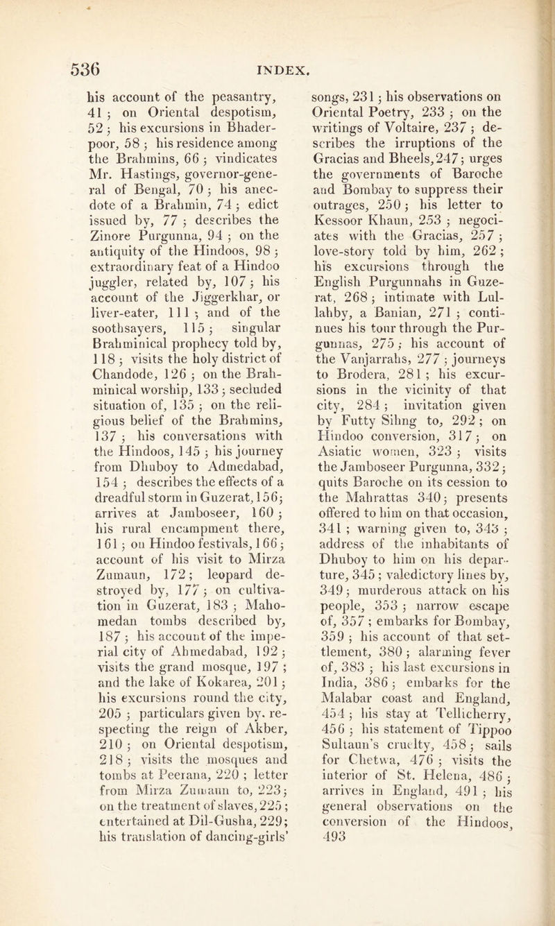 ■4 his account of the peasantry, 41 j on Oriental despotism, 525 his excursions in Bhader- poor, 58 3 his residence among the Brahmins, 66 ; vindicates Mr. Hastings, governor-gene- ral of Bengal, 70 3 his anec- dote of a Brahmin, 74 3 edict issued by, 77 ; describes the Zinore Purgunna, 94 3 on the antiquity of the Hindoos, 98 3 extraordinary feat of a Hindoo juggler, related by, 107 3 his account of the Jiggerkliar, or liver-eater, 111; and of the soothsayers, 115 3 singular Brahminical prophecy told by, II83 visits the holy district of Chandode, 126 3 on the Brah- minical worship, 133 3 secluded situation of, 135 3 on the reli- gious belief of the Brahmins, 137 3 his conversations with the Hindoos, 145 3 his journey from Dhuboy to Admedabad, 154 3 describes the effects of a dreadful storm in Guzerat, 1563 arrives at Jamboseer, 160 3 his rural encampment there, 1 613 on Hindoo festivals, 1 66 3 account of his visit to Mirza Zumaun, 172; leopard de- stroyed by, 17/3 on cultiva- tion in Guzerat, 183 3 Maho- medan tombs described by, 187 3 his account of the impe- rial city of Ahmedabad, 192 3 visits the grand mosque, 197 ; and the lake of Kokarea, 2013 his excursions round the city, 205 3 particulars given by. re- specting the reign of Akber, 210 3 on Oriental despotism, 2183 visits the mosques and tombs at Peerana, 220 ; letter from Mirza Zumaun to, 2233 on the treatment of slaves, 225 ; entertained at Dil-Gusha, 229; his translation of dancing-girls’ songs, 2313 his observations on Oriental Poetry, 233 3 on the writings of Voltaire, 237 ; de- scribes the irruptions of the Gracias and Bheels,247; urges the governments of Baroche and Bombay to suppress their outrages, 250 3 his letter to Kessoor Khaun, 253 3 negoci- ates with the Gracias, 257 ; love-story told by him, 262 ; his excursions through the English Purgunnahs in Guze- rat, 2683 intimate with Lul- lahby, a Banian, 271 3 conti- nues his tour through the Pur- gunnas, 275 ,• his account of the Vanjarrahs, 277 3 journeys to Brodera, 281; his excur- sions in the vicinity of that city, 284 ; invitation given by Futty Sihng to, 292 ; on Hindoo conversion, 317; on Asiatic women, 323 3 visits the Jamboseer Purgunna, 332 3 quits Baroche on its cession to the Mahrattas 340 3 presents offered to him on that occasion, 341 ; warning given to, 343 3 address of the inhabitants of Dhuboy to him on his depar- ture, 345 ; valedictory lines by, 349 3 murderous attack on his people, 353 3 narrow escape of, 357 ; embarks for Bombay, 359 3 his account of that set- tlement, 380 ; alarming fever of, 383 3 his last excursions in India, 386 3 embarks for the Malabar coast and England, 454 5 his stay at Tellicherry, 456 3 his statement of Tippoo Sultaun’s cruelty, 458 3 sails for Clietwa, 476 3 visits the interior of St. Helena, 486 3 arrives in England, 491 3 his general observations on the conversion of the Hindoos 493