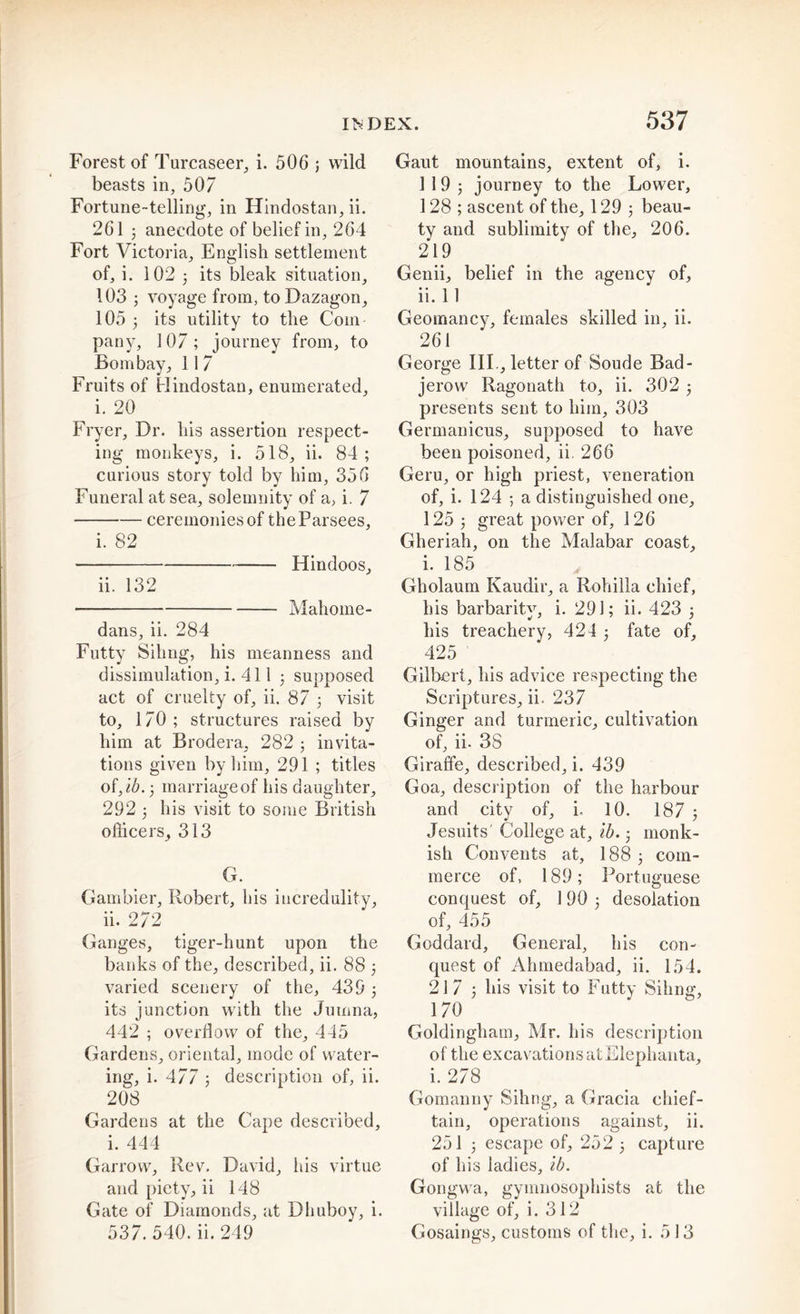 Forest of Turcaseer, i. 506 ; wild beasts in, 507 Fortune-telling, in Hinclostan, ii. 261 ; anecdote of belief in, 264 Fort Victoria, English settlement of, i. 102 5 its bleak situation, 103 ; voyage from, to Dazagon, 105 ; its utility to the Com- pany, 107; journey from, to Bombay, 11 7 Fruits of Hindostan, enumerated, i. 20 Fryer, Dr. his assertion respect- ing monkeys, i. 518, ii. 84; curious story told by him, 356 Funeral at sea, solemnity of a, i. 7 ceremonies of theParsees, i. 82 Hindoos, ii. 132 Mahome- dans, ii. 284 Futty Siting, his meanness and dissimulation, i. 411 ; supposed act of cruelty of, ii. 87 ; visit to, 170; structures raised by him at Brodera, 282 ; invita- tions given by him, 291 ; titles of,ib.; marriage of his daughter, 292 ; his visit to some British officers, 313 G. Gambler, Robert, his incredulity, ii. 272 Ganges, tiger-hunt upon the banks of the, described, ii. 88 ; varied scenery of the, 439; its junction with the Jumna, 442 ; overflow of the, 445 Gardens, oriental, mode of water- ing, i. 477 ; description of, ii. 208 Gardens at the Cape described, i. 444 Garrow, Rev. David, his virtue and piety, ii 148 Gate of Diamonds, at Dhuhoy, i. 537. 540. ii. 249 Gaut mountains, extent of, i. 119; journey to the Lower, 128 ; ascent of the, 129 ; beau- ty and sublimity of the, 206. 219 Genii, belief in the agency of, ii. 11 Geomancy, females skilled in, ii. 261 George IIP, letter of Soude Bad- jerow Ragonath to, ii. 302 ; presents sent to him, 303 Germanicus, supposed to have been poisoned, ii. 266 Geru, or high priest, veneration of, i. 124 ; a distinguished one, 125 ; great power of, 126 Gheriah, on the Malabar coast, i. 185 Gholaum Kaudir, a Rohilla chief, his barbarity, i. 291; ii. 423 ; his treachery, 424 ; fate of, 425 Gilbert, his advice respecting the Scriptures, ii. 237 Ginger and turmeric, cultivation of, ii. 38 Giraffe, described, i. 439 Goa, description of the harbour and city of, i, 10. 187 ; Jesuits' College at, lb.; monk- ish Convents at, 188; com- merce of, 189; Portuguese conquest of, 190; desolation of, 455 Goddard, General, his con- quest of Ahmedabad, ii. 154. 217; his visit to Futty Sihng, 170 Goldingham, Mr. his description of the excavations at Elephanta, i. 278 Gomanny Sihng, a Gracia chief- tain, operations against, ii. 251 ; escape of, 252 ; capture of his ladies, lb. Gongwa, gymnosophists at the village of, i. 312 Gosaings, customs of the, i. 513
