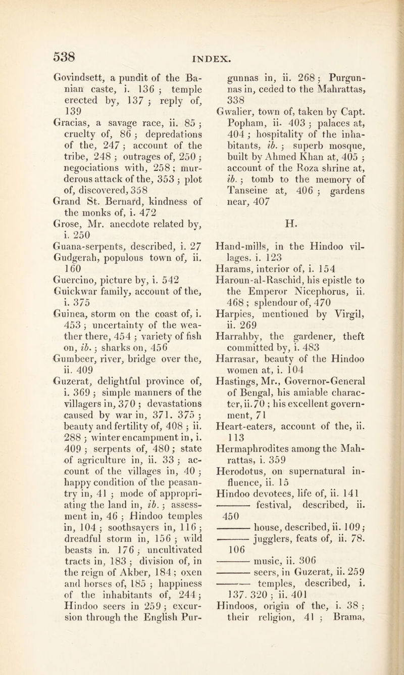 Govindsett, a pundit of the Ba- nian caste, i. 136 5 temple erected by, 137 3 reply of, 139 Gracias, a savage race, ii. 85 3 cruelty of, 86 3 depredations of the, 247 3 account of the tribe, 248 3 outrages of, 250 3 negociations with, 258; mur- derous attack of the, 353 3 plot of, discovered, 358 Grand St. Bernard, kindness of the monks of, i. 472 Grose, Mr. anecdote related by, i. 250 Guana-serpents, described, i. 27 Gudgerah, populous town of, ii. 160 Guercino, picture by, i. 542 Guickwar family, account of the, i. 375 Guinea, storm on the coast of, i. 453 3 uncertaintv of the wea- ther there, 454 3 variety of fish on, ib. 3 sharks on, 456 Gumbeer, river, bridge over the, ii. 409 Guzerat, delightful province of, i. 369 3 simple manners of the villagers in, 370 ; devastations caused by war in, 371. 375 3 beauty and fertility of, 408 3 ii. 288 3 winter encampment in, i. 409 3 serpents of, 480; state of agriculture in, ii. 33 3 ac- count of the villages in, 40 3 happy condition of the peasan- try in, 41 3 mode of appropri- ating the land in, ib. 3 assess- ment in, 46 3 Hindoo temples in, IO43 soothsayers in, 116 3 dreadful storm in, 156 3 wild beasts in. 176 3 uncultivated tracts in, 183 ; division of, in the reign of Akber, 184 ; oxen and horses of, 185 3 happiness of the inhabitants of, 244 3 Hindoo seers in 259 3 excur- sion through the English Pur- gunnas in, ii. 268 3 Purgun- nas in, ceded to the Mahrattas, 338 Gwalier, town of, taken by Capt. Popharn, ii. 403 3 palaces at, 404 ; hospitality of the inha- bitants, ib. 3 superb mosque, built by Ahmed Khan at, 405 3 account of the Roza shrine at, ib. 3 tomb to the memory of Tanseine at, 406 3 gardens near, 407 H. Hand-mills, in the Hindoo vil- lages. i. 123 Harams, interior of, i. 154 Haroun-al-Raschid, his epistle to the Emperor Nicephorus, ii, 468 ; splendour of, 470 Harpies, mentioned by Virgil, ii. 269 Harrahby, the gardener, theft committed by, i. 483 Harrasar, beauty of the Hindoo women at, i. 104 Hastings, Mr., Govern or-General of Bengal, his amiable charac- ter, ii. 70 ; his excellent govern- ment, 71 Heart-eaters, account of the, ii. 113 Hermaphrodites among the Mah- rattas, i. 359 Herodotus, on supernatural in- fluence, ii. 15 Hindoo devotees, life of, ii. 141 festival, described, ii. 450 house, described, ii. 109 3 jugglers, feats of, ii. 78. 106 music, ii. 306 seers, in Guzerat, ii. 259 temples, described, i. 137. 320 3 ii. 401 Hindoos, origin of the, i. 38 ; their religion, 41 3 Brama,