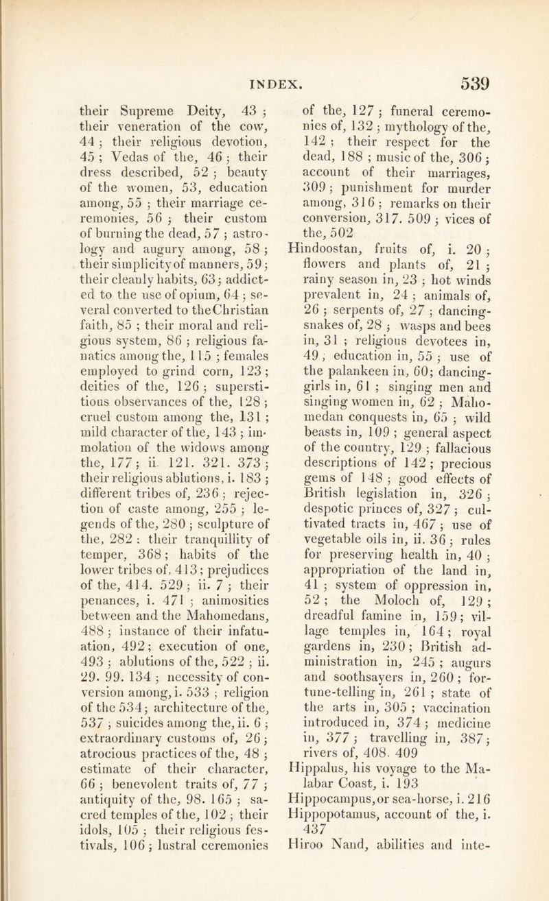 their Supreme Deity, 43 j their veneration of the cow, 44 3 their religious devotion, 45 ; Vedas of the, 46 3 their dress described, 52 3 beauty of the women, 53, education among, 55 5 their marriage ce- remonies, 56 3 their custom of burning the dead, 57 ; astro- logy and augury among, 58 ; their simplicity of manners, 59 3 their cleanly habits, 63 3 addict- ed to the use of opium, 64 3 se- veral converted to the Christian faith, 85 ; their moral and reli- gious system, 86 3 religious fa- natics among the, 115 3 females employed to grind corn, 123; deities of the, 126 3 supersti- tious observances of the, 128 ; cruel custom among the, 131 ; mild character of the, 143 ; im- molation of the widows among the, 177; ii. 121. 321. 373 3 their religious ablutions, i. 183 ; different tribes of, 236 3 rejec- tion of caste among, 255 3 le- gends of the, 280 ; sculpture of the, 282 ; their tranquillity of temper, 368; habits of the lower tribes of, 413; prejudices of the, 414. 529 3 ii. 7 3 their penances, i. 471 ; animosities between and the Mahomedans, 488 3 instance of their infatu- ation, 492; execution of one, 493 3 ablutions of the, 522 3 ii. 29. 99. 134 3 necessity of con- version among, i. 533 3 religion of the 5343 architecture of the, 537 , suicides among the, ii. 6 ; extraordinary customs of, 26 3 atrocious practices of the, 48 3 estimate of their character, 66 ; benevolent traits of, 77 3 antiquity of the, 98. 165 3 sa- cred temples of the, 102 ; their idols, 105 3 their religious fes- tivals, 106 3 lustral ceremonies of the, 127 3 funeral ceremo- nies of, 132 3 mythology of the, 142 3 their respect for the dead, 188 ; music of the, 306 3 account of their marriages, 309 3 punishment for murder among, 316; remarks on their conversion, 317. 509 3 vices of the, 502 Hindoostan, fruits of, i. 20 3 flowers and plants of, 21 3 rainy season in, 23 3 hot winds prevalent in, 24 3 animals of, 26 ; serpents of, 27 3 dancing- snakes of, 28 3 wasps and bees in, 31 ; religious devotees in, 49, education in, 55 3 use of the palankeen in, 60; dancing- girls in, 61 ; singing men and singing women in, 62 3 Maho- metan conquests in, 65 3 wild beasts in, 109 ; general aspect of the country, 129 3 fallacious descriptions of 142; precious gems of 148; good effects of British legislation in, 326 3 despotic princes of, 327 ; cul- tivated tracts in, 467 ; use of vegetable oils in, ii. 36 3 rules for preserving health in, 40 3 appropriation of the land in, 41 3 system of oppression in, 52; the Moloch of, 129; dreadful famine in, 159; vil- lage temples in, 164; royal gardens in, 230; British ad- ministration in, 245 ; augurs and soothsayers in, 260; for- tune-telling in, 261 ; state of the arts in, 305 ; vaccination introduced in, 374 3 medicine in, 377; travelling in, 387; rivers of, 408. 409 Hippalus, his voyage to the Ma- labar Coast, i. 193 Hippocampus,or sea-horse, i. 216 Hippopotamus^ account of the, i. 437 Hiroo Nand, abilities and inte-