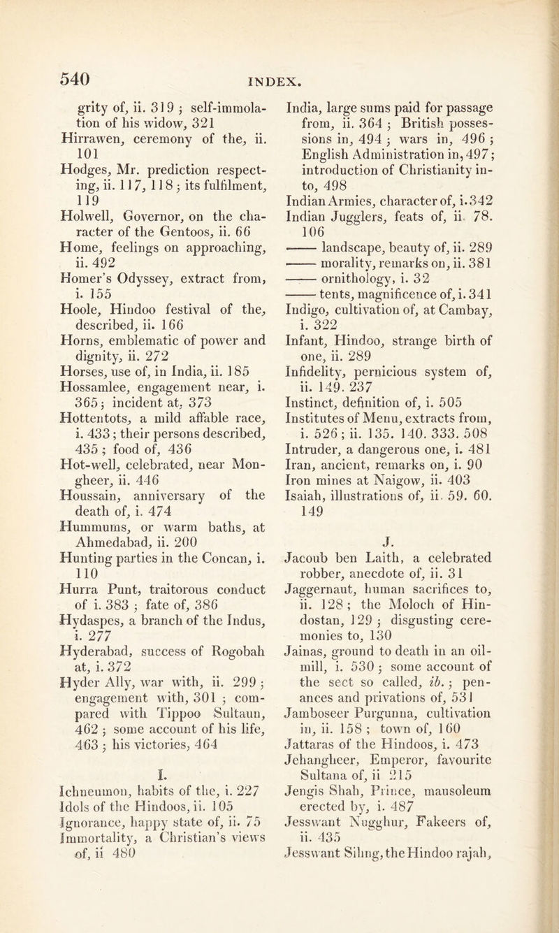 grity of, ii. 319 3 self-immola- tion of his widow, 321 Hirrawen, ceremony of the, ii. 101 Hodges, Mr. prediction respect- ing, ii. 117, 118 j its fulfilment, 119 Hoi well. Governor, on the cha- racter of the Gentoos, ii. 66 Home, feelings on approaching, ii. 492 Homer’s Odyssey, extract from, i. 155 Hoole, Hindoo festival of the, described, ii. 166 Horns, emblematic of power and dignity, ii. 272 Horses, use of, in India, ii. 185 Hossamlee, engagement near, i. 365 j incident at, 373 Hottentots, a mild affable race, i. 433; their persons described, 435 ; food of, 436 Hot-well, celebrated, near Mon- gheer, ii. 446 Houssain, anniversary of the death of, i. 474 Hummurns, or warm baths, at Ahmedabad, ii. 200 Hunting parties in the Concan, i. 110 Hurra Punt, traitorous conduct of i. 383 5 fate of, 386 Hydaspes, a branch of the Indus, i. 277 Hyderabad, success of Rogobah at, i. 372 Hyder Ally, war w7ith, ii. 299 3 engagement w ith, 301 3 com- pared with Tippoo Sultaun, 462 5 some account of his life, 463 3 his victories, 464 I. Ichneumon, habits of the, i. 227 Idols of the Hindoos, ii. 105 Ignorance, happy state of, ii. 75 Immortality, a Christian’s views of, ii 480 India, large sums paid for passage from, ii. 364 3 British posses- sions in, 494 3 wars in, 496 3 English Administration in, 497; introduction of Christianity in- to, 498 Indian Armies, character of, i. 342 Indian Jugglers, feats of, ii 78. 106 landscape, beauty of, ii. 289 morality, remarks on, ii. 381 —■— ornithology, i. 32 tents, magnificence of, i. 341 Indigo, cultivation of, at Cambay, i. 322 Infant, Hindoo, strange birth of one, ii. 289 Infidelity, pernicious system of, ii. 149. 237 Instinct, definition of, i. 505 Institutes of Menu, extracts from, i. 526; ii. 135. 140. 333. 508 Intruder, a dangerous one, i. 481 Iran, ancient, remarks on, i. 90 Iron mines at Naigow, ii. 403 Isaiah, illustrations of, ii. 59. 60. 149 J. Jacoub ben Laith, a celebrated robber, anecdote of, ii. 31 Jaggernaut, human sacrifices to, ii. 128; the Moloch of Hin- dustan, 129 3 disgusting cere- monies to, 130 Jainas, ground to death in an oil- mill, i. 530 3 some account of the sect so called, ib. 3 pen- ances and privations of, 531 Jamboseer Purgunna, cultivation in, ii. 158 ; town of, 160 Jattaras of the Hindoos, i. 473 Jehanglieer, Emperor, favourite Sultana of, ii 215 Jengis Shah, Prince, mausoleum erected by, i. 487 Jess want Nugghur, Fakeers of, ii. 435 Jessvvant Sihng, the Hindoo rajah.