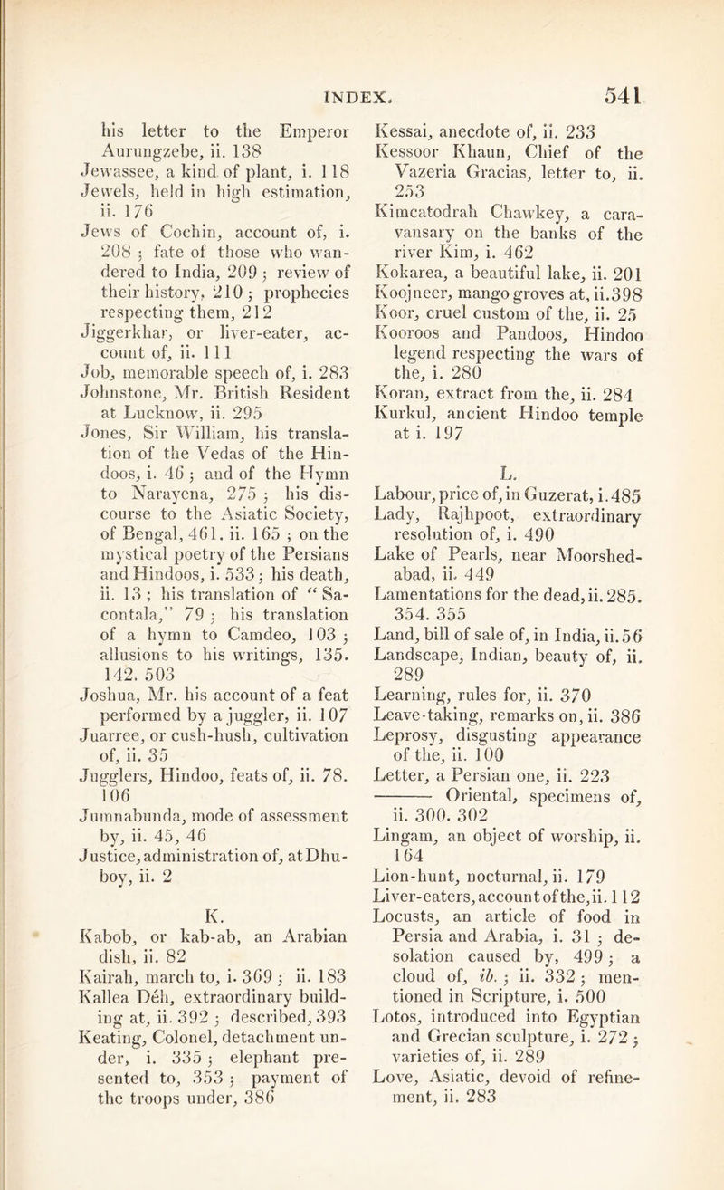 his letter to the Emperor Aurungzebe, ii. 138 Jew 'assee, a kind of plant, i. 118 Jewels, held in high estimation, ii. 176 Jews of Cochin, account of, i. 208 3 fate of those who wan- dered to India, 209 ; review of their history. 210; prophecies respecting them, 212 Jiggerkhar, or liver-eater, ac- count of, ii. Ill Job, memorable speech of, i. 283 Johnstone, Mr. British Resident at Lucknow, ii. 295 Jones, Sir William, his transla- tion of the Vedas of the Hin- doos, i. 46 ; and of the Hymn to Narayena, 275 ; his dis- course to the Asiatic Society, of Bengal, 461. ii. 165 ; on the mystical poetry of the Persians and Hindoos, i. 533; his death, ii. 13 ; his translation of “ Sa- contala,” 79 ; his translation of a hymn to Camdeo, 103 ; allusions to his writings, 135. 142. 503 Joshua, Mr. his account of a feat performed by a juggler, ii. 107 Juarree, or cush-hush, cultivation of, ii. 35 Jugglers, Hindoo, feats of, ii. 78. 106 Jumnabunda, mode of assessment by, ii. 45, 46 Justice, administration of, atDhu- boy, ii. 2 K. Kabob, or kab-ab, an Arabian dish, ii. 82 Kairah, march to, i. 369 ; ii. 183 Kallea Deli, extraordinary build- ing at, ii. 392 ; described, 393 Keating, Colonel, detachment un- der, i. 335 ; elephant pre- sented to, 353 ; payment of the troops under, 386 Kessai, anecdote of, ii. 233 Kessoor Khaun, Chief of the Vazeria Gracias, letter to, ii. 253 Kimcatodrah Chawkey, a cara- vansary on the banks of the river Kim, i. 462 Kokarea, a beautiful lake, ii. 201 Koojneer, mango groves at, ii.398 Koor, cruel custom of the, ii. 25 Kooroos and Pandoos, Hindoo legend respecting the wars of the, i. 280 Koran, extract from the, ii. 284 Kurkul, ancient Hindoo temple at i. 197 L. Labour, price of,in Guzerat, i.485 Lady, Rajhpoot, extraordinary resolution of, i. 490 Lake of Pearls, near Moorshed- abad, ii. 449 Lamentations for the dead,ii. 285. 354. 355 Land, bill of sale of, in India, ii.56 Landscape, Indian, beauty of, ii. 289 Learning, rules for, ii. 370 Leave-taking, remarks on, ii. 386 Leprosy, disgusting appearance of the, ii. 100 Letter, a Persian one, ii. 223 Oriental, specimens of, ii. 300. 302 Lingam, an object of worship, ii. 164 ' Lion-hunt, nocturnal, ii. 179 Liver-eaters, account of the, ii. 112 Locusts, an article of food in Persia and Arabia, i. 31 ; de- solation caused by, 499; a cloud of, ib. ; ii. 332; men- tioned in Scripture, i. 500 Lotos, introduced into Egyptian and Grecian sculpture, i. 272 ; varieties of, ii. 289 Love, Asiatic, devoid of refine- ment, ii. 283