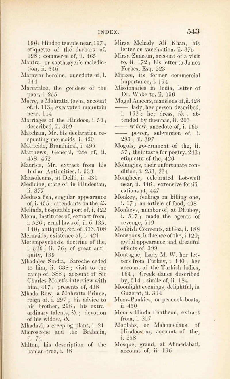 196 j Hindoo temple near, 1973 etiquette of the durbars of, 198 ; commerce of, ii. 465 Mantra, or soothsayer’s maledic- tion, ii. 346 Marawar heroine, anecdote of, i. 244 Mariatalee, the goddess of the poor, i. 255 Marre, a Mahratta town, account of, i. 113 j excavated mountain near, 114 Marriages of the Hindoos, i 56; described, ii. 309 Matcham, Mr. his declaration re- specting mermaids, i. 420 Matricide, Braminical, i. 495 Matthews, General, fate of, ii. 458. 462 Maurice, Mr. extract from his Indian Antiquities, i. 539 Mausoleums, at Delhi, ii. 431 Medicine, state of, in Hindostan, ii. 377 Medusa fish, singular appearance of, i. 455 3 attendants on the,£5. Melinda, hospitable port of, i. 422 Menu, Institutes of, extract from, i. 5263 cruel laws of, ii. 6.135. 1403 antiquity,&amp;c. of,333.508 Mermaids, existence of, i. 421 Metempsychosis, doctrine of the, i. 526 ; ii. 763 of great anti- quity, 139 Mhadajee Sindia, Baroche ceded to him, ii. 338 3 visit to the camp of, 388 ; account of Sir Charles Malet's interview with him, 417 3 presents of, 418 Mhada Row, a Mahratta Prince, reign of, i. 297 3 his advice to his brother, 298 ; his extra- ordinary talents, ib. 3 devotion of his widow, ib. Mhadavi, a creeping plant, i. 21 Microscope and the Brahmin, ii. 74 Milton, his description of the banian-tree, i. 18 Mirza Mehady Ali Khan, his letter on vaccination, ii. 375 Mirza Zumaun, account of a visit to, ii. 1723 his letter to James Forbes, Esq. 223 Mirzee, its former commercial importance, i. 1 94 Missionaries in India, letter of Dr. Wake to, ii. 150 Mogul Ameers, mansions of,ii.428 lady, her person described, i. 162; her dress, ib. 3 at- tended by duennas, ii. 203 widow, anecdote of, i. 165 power, subversion of, i. 293 3 ii. 397 Moguls, government of the, ii. 57 3 their taste for poetry, 243; etiquette of the, 420 Molungies, their unfortunate con- dition, i. 233, 234 Mongheer, celebrated hot-well near, ii. 446 ; extensive fortifi- cations at, 447 Monkey, feelings on killing one, i. 1 7 3 an article of food, 498 Monkeys, number of, at Dhuboy, i. 517 3 made the agents of revenge, 519 Monkish Convents, at Goa, i. 188 Monsoons, influence of the, i. 1 20; awful appearance and dreadful effects of, 399 Montague, Lady M. W. her let- ters from Turkey, i 140 3 her account of the Turkish ladies, 164 3 Greek dance described by, 514 3 simile of, ii. 184 Moonlight evenings, delightful, in Guzerat, ii. 3 14 Moor-Punkies, or peacock-boats, ii 450 Moor’s Hindu Pantheon, extract from, i. 257 Moplahs, or Mahomedans, of Hindoostan, account of the, i. 258 Mosque, grand, at Ahmedabad, account of, ii. 196