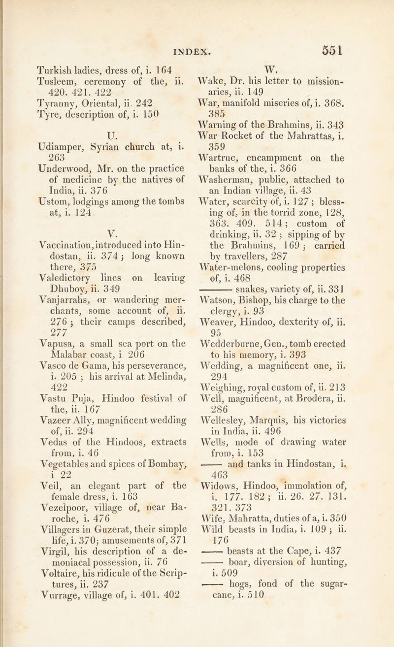 Turkish ladies, dress of, i. 164 Tusleem, ceremony of the, ii. 420. 421. 422 Tyranny, Oriental, ii. 242 Tyre, description of, i. 150 XL Udiamper, Syrian church at, i. 263 Underwood, Mr. on the practice of medicine by the natives of India, ii. 376 Ustom, lodgings among the tombs at, i. 124 V. Vaccination, introduced into Hin- dostan, ii. 374 •, long known there, 375 Valedictory lines on leaving Dhuboy, ii. 349 Vanjarralis, or wandering mer- chants, some account of, ii. 276 j their camps described, 277 Vapusa, a small sea port on the Malabar coast, i 206 Vasco de Gama, his perseverance, i. 205 ; his arrival at Melinda, 422 Vastu Puja, Hindoo festival of the, ii. 167 Vazeer Ally, magnificent wedding of, ii. 294 Vedas of the Hindoos, extracts from, i. 46 Vegetables and spices of Bombay, i 22 Veil, an elegant part of the female dress, i. 163 Vezelpoor, village of, near Ba- roche, i. 476 Villagers in Guzerat, their simple life, i. 370j amusements of, 371 Virgil, his description of a de- moniacal possession, ii. 76 Voltaire, his ridicule of the Scrip- tures, ii. 237 Vurrage, village of, i. 401. 402 W. Wake, Dr. his letter to mission- aries, ii. 149 War, manifold miseries of, i. 368. 385 Warning of the Brahmins, ii. 343 War Rocket of the Mahrattas, i. 359 Wartime, encampment on the banks of the, i. 366 Washerman, public, attached to an Indian village, ii. 43 Water, scarcity of, i. 127 ; bless- ing of, in the torrid zone, 128, 363. 409. 514; custom of drinking, ii. 32 ; sipping of by the Brahmins, 169; carried by travellers, 287 Water-melons, cooling properties of, i. 468 snakes, variety of, ii. 331 Watson, Bishop, his charge to the clergy, i. 93 Weaver, Hindoo, dexterity of, ii. 95 Wedderburne, Gen., tomb erected to his memory, i. 393 Wedding, a magnificent one, ii. 294 Weighing, royal custom of, ii. 213 Well, magnificent, at Brodera, ii. 286 Wellesley, Marquis, his victories in India, ii. 496 Wells, mode of drawing water from, i. 153 and tanks in Hindostan, i. 463 Widows, Hindoo, immolation of, i. 177. 182 ; ii. 26. 27. 131. 321. 373 Wife, Mahratta, duties of a, i. 350 Wild beasts in India, i. 109 ; ii. 176 ■ -- beasts at the Cape, i. 437 boar, diversion of hunting, i. 509 • hogs, fond of the sugar- cane, i. 510