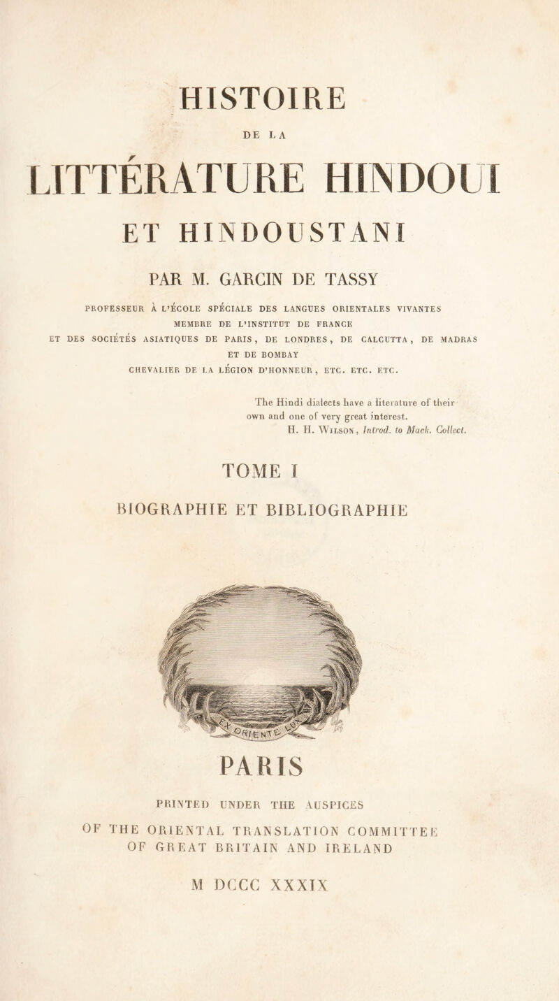 DE LA LITTÉRATIJRE IIIN DO l I ET HINDOUSTANI PAR M. GARC1N DE TASSY PROFESSEUR À L’ECOLE SPECIALE DES LANGUES ORIENTALES VIVANTES MEMBRE DE L’INSTITUT DE FRANCE ET DES SOCIÉTÉS ASIATIQUES DE PARIS , DE LONDRES , DE CALCUTTA , DE MADRAS ET DE BOMBAY CHEVALIER DE LA LEGION D’HONNEUR, ETC. ETC. ETC. The Hindi dialects liave a literature of their own and one of very great interest. H. H. Wilson, Introd. to Mack. Collecl. TOME I BIOGRAPHIE ET BIBLIOGRAPHIE PARIS PRINTED UNDER THE AUSPICES OF THE ORIENTAL TRANSLATION COMMUTEE OF GREAT B Pi 1T AIN AND IRELAND