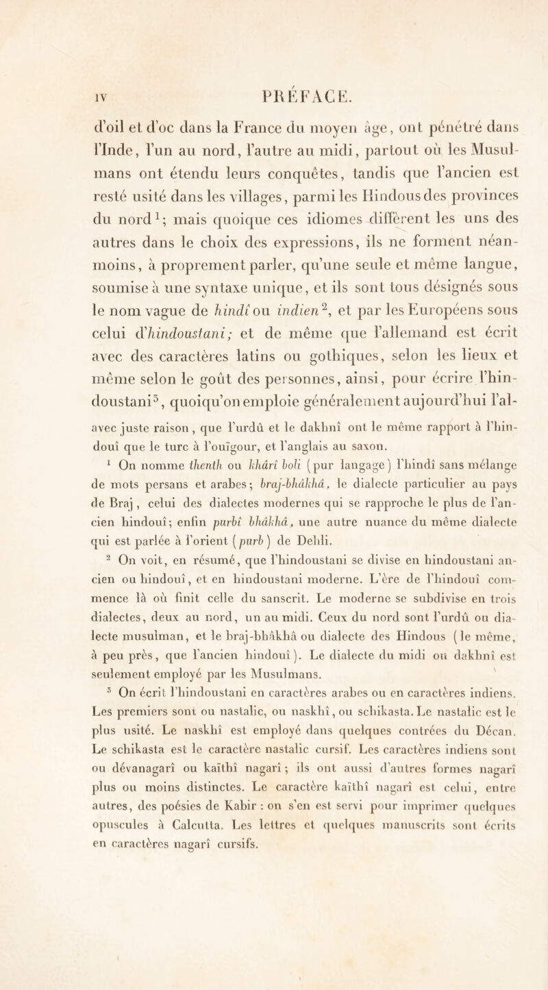 d’oil el d’oc dans la France du moyen âge, ont pénétré dans l’Inde, l’un au nord, l’autre au midi, partout où les Musul- mans ont étendu leurs conquêtes, tandis que l’ancien est resté usité dans les villages, parmi les Hindous des provinces du nord 1 ; mais quoique ces idiomes diffèrent les uns des autres dans le choix des expressions, ils ne forment néan- moins, à proprement parler, qu’une seule et même langue, soumise à une syntaxe unique, et ils sont tous désignés sous le nom vague de hindi ou indien 2, et par les Européens sous celui d'hindoustani; et de même que l’allemand est écrit avec des caractères latins ou gothiques, selon les lieux et même selon le goût des personnes, ainsi, pour écrire l’hin- doustani3, quoiqu’on emploie généralement aujourd’hui l’al- avec juste raison, que l urdû et le dakhnî ont le même rapport à l’hin- douî que le turc à Touïgour, et l’anglais au saxon. 1 On nomme thenth ou kliârt boli (pur langage) l’hindi sans mélange de mots persans et arabes; braj-bhâkhâ, le dialecte particulier au pays de Braj, celui des dialectes modernes qui se rapproche le plus de l’an- cien hindouî; enfin purbî bhâkhâ, une autre nuance du même dialecte qui est parlée à l’orient ( purb ) de Dehli. 2 On voit, en résumé, que l’hindoustani se divise en hindoustani an- cien ou hindouî, et en hindoustani moderne. L’ère de l’hindouî com- mence là où finit celle du sanscrit. Le moderne se subdivise en trois dialectes, deux au nord, un au midi. Ceux du nord sont Tordu ou dia- lecte musulman, et le braj-bhâkhâ ou dialecte des Hindous (le même, à peu près, que l’ancien hindouî). Le dialecte du midi ou dakhnî est seulement employé par les Musulmans. 5 On écrit l’hindoustani en caractères arabes ou en caractères indiens. Les premiers sont ou nastalic, ou naskhî, ou scliikasta. Le nastalic est le plus usité. Le naskhî est employé dans quelques contrées du Décan. Le scliikasta est le caractère nastalic cursif. Les caractères indiens sont ou dévanagarî ou kaïthî nagarî ; ils ont aussi d’autres formes na^arî plus ou moins distinctes. Le caractère kaïthî nagarî est celui, entre autres, des poésies de Kabir : on s’en est servi pour imprimer quelques opuscules à Calcutta. Les lettres et quelques manuscrits sont écrits en caractères nagarî cursifs. O