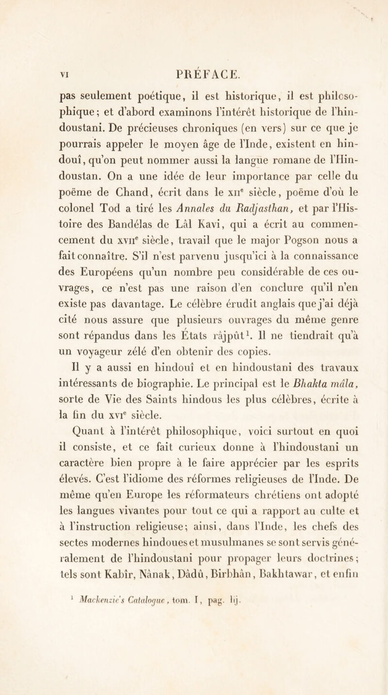 pas seulement poétique, il est historique, il est philoso- phique; et d’abord examinons l’intérêt historique de l’hin- doustani. De précieuses chroniques (en vers) sur ce que je pourrais appeler le moyen âge de l’Inde, existent en hin- dou! , qu’on peut nommer aussi la langue romane de l’Hin- doustan. On a une idée de leur importance par celle du poëme de Chand, écrit dans le xne siècle, poëme d’où le colonel Tod a tiré les Annales du Radjasthan, et par l’His- toire des Bandélas de Lâl Kavi, qui a écrit au commen- cement du xviie siècle, travail que le major Pogson nous a fait connaître. S’il n’est parvenu jusqu’ici à la connaissance des Européens qu’un nombre peu considérable de ces ou- vrages, ce n’est pas une raison d’en conclure qu’il n’en existe pas davantage. Le célèbre érudit anglais que j’ai déjà cité nous assure que plusieurs ouvrages du même genre / sont répandus dans les Etats râjpût1. 11 ne tiendrait qu’à un voyageur zélé d’en obtenir des copies. h y a aussi en hindouî et en hindoustani des travaux intéressants de biographie. Le principal est le Bhakta mâla, sorte de Vie des Saints hindous les plus célèbres, écrite à la lin du xvie siècle. Quant à l’intérêt philosophique, voici surtout en quoi il consiste, et ce fait curieux donne à fhindoustani un caractère bien propre à le faire apprécier par les esprits élevés. C’est l’idiome des réformes religieuses de l’Inde. De même qu’en Europe les réformateurs chrétiens ont adopté les langues vivantes pour tout ce qui a rapport au culte et à l’instruction religieuse; ainsi, dans l’Inde, les chefs des sectes modernes hindoues et musulmanes se sont servis géné- ralement de l’hindoustani pour propager leurs doctrines ; tels sont Kabîr, Nânak, Dâdû, Birbhân, Bakhtawar, et enfin 1 Mackenzie s Catalogue, lom. I, pag. lij.