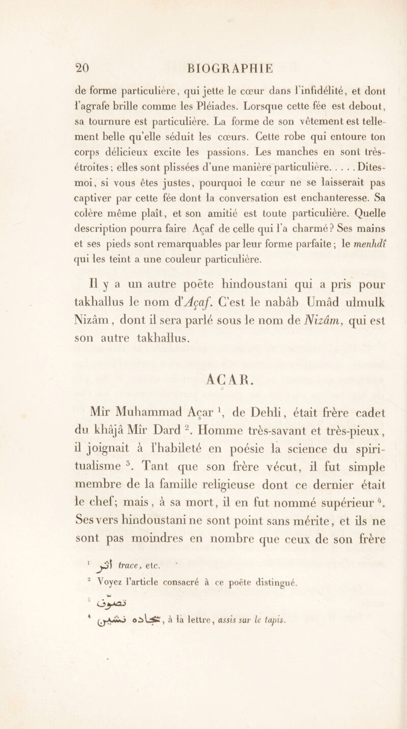 de forme particulière, qui jette le cœur dans l'infidélité, et dont l’agrafe brille comme les Pléiades. Lorsque cette fée est debout, sa tournure est particulière. La forme de son vêtement est telle- ment belle qu’elle séduit les cœurs. Cette robe qui entoure ton corps délicieux excite les passions. Les manches en sont très- étroites; elles sont plissées d’une manière particulière Dites- moi, si vous êtes justes, pourquoi le cœur ne se laisserait pas captiver par cette fée dont la conversation est enchanteresse. Sa colère même plaît, et son amitié est toute particulière. Quelle description pourra faire Açaf de celle qui l’a charmé? Ses mains et ses pieds sont remarquables parleur forme parfaite; le menhdî qui les teint a une couleur particulière. Il y a un autre poète hindoustani qui a pris pour takliallus le nom d'Açaf. C’est le nabâb Umâd ulmulk Nizâm, dont il sera parlé sous le nom de Nizâm, qui est son autre takliallus. ACAR. Mîr Muhammad Açar 1, de Dehli, était frère cadet du khâjâ Mîr Dard 2. Llomme très-savant et très-pieux, il joignait à l’habileté en poésie la science du spiri- tualisme 3. Tant que son frère vécut, il fut simple membre de la famille religieuse dont ce dernier était le chef; mais, à sa mort, il en fut nommé supérieur4. Ses vers hindoustani ne sont point sans mérite, et ils ne sont pas moindres en nombre que ceux de son frère 1 j31 trace, etc. 2 Voyez l’article consacré à ce poète distingué. ■' ùyaj k à la lettre, assis sur te tapis.