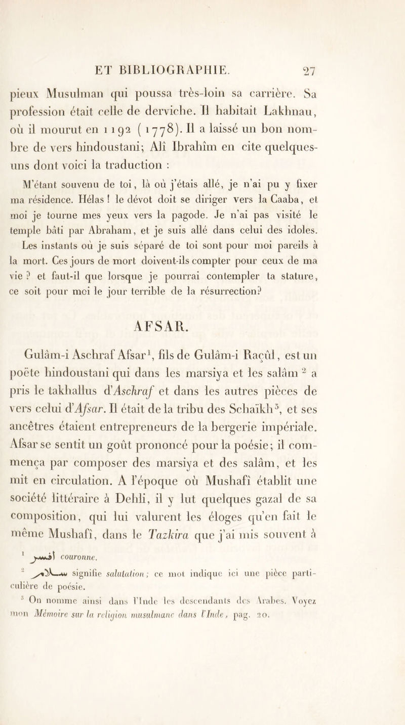 pieux Musulman qui poussa très-loin sa carrière. Sa profession était celle de derviche. Il habitait Lakhnau, où il mourut en 1 1 92 ( 1 y78). Il a laissé un bon nom- bre de vers hindous tani; Alî Ibrâhîm en cite quelques- uns dont voici la traduction : M’étant souvenu de toi, là où j’étais allé, je n’ai pu y fixer ma résidence. Hélas! le dévot doit se diriger vers laCaaba, et moi je tourne mes yeux vers la pagode. Je n’ai pas visité le temple bâti par Abraham, et je suis allé dans celui des idoles. Les instants où je suis séparé de toi sont pour moi pareils à la mort. Ces jours de mort doivent-ils compter pour ceux de ma vie ? et faut-il que lorsque je pourrai contempler ta stature, ce soit pour moi le jour terrible de la résurrection? AFSAR. Gulâm-i Aschraf Afsar1, fils de Gulâm-i Raoul, est un poète hindoustani qui dans les marsiya et les salâm 2 a pris le takhallus d'Aschraf et dans les autres pièces de vers celui à'Afsar. Il était de la tribu des Schaïkh3, et ses ancêtres étaient entrepreneurs de la bergerie impériale. Afsar se sentit un goût prononcé pour la poésie; il com- mença par composer des marsiya et des salâm, et les mit en circulation. A l’époque où Mushafî établit une société littéraire à Dehli, il y lut quelques gazai de sa composition, qui lui valurent les éloges qu’en fait le même Mushafî, dans le Tazkirci que j’ai mis souvent ' couronne. 2 signifie salutation; ce mot indique ici une pièce parti- culière de poésie. 5 On nomme ainsi dans VInde les descendants des \rabes. Voyez mon Mémoire sur la relujlon musulmane dans l'Inde, pag. 20.