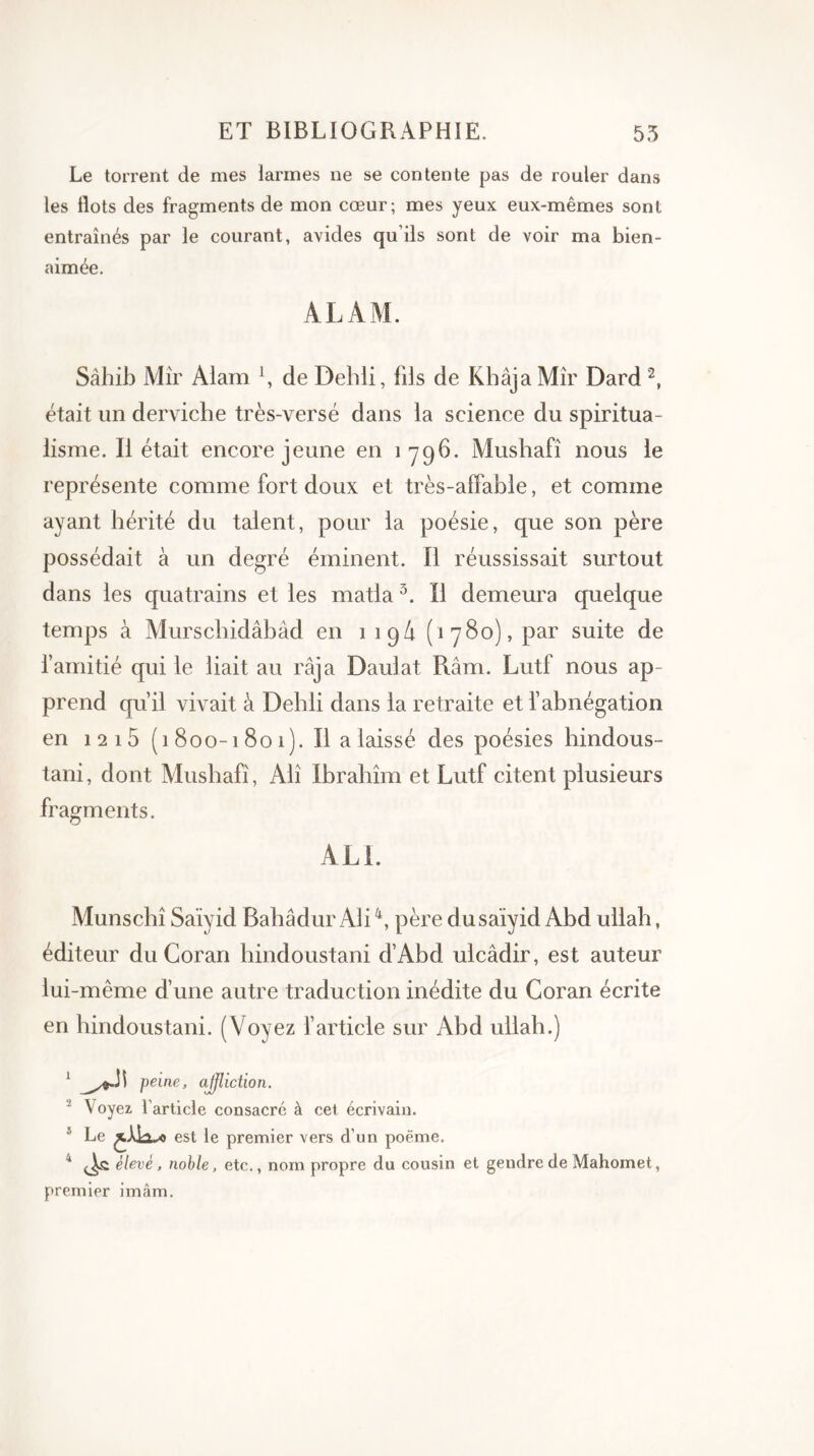 Le torrent de mes larmes ne se contente pas de rouler dans les flots des fragments de mon cœur; mes yeux eux-mêmes sont entraînés par le courant, avides qu’ils sont de voir ma bien- aimée. AL AM. Sâhib Mir Alam x, de Deldi, fils de Khâja Mîr Dard2, était un derviche très-versé dans la science du spiritua- lisme. Il était encore jeune en 1796. Mushafî nous le représente comme fort doux et très-affable, et comme ayant hérité du talent, pour la poésie, que son père possédait à un degré éminent. Il réussissait surtout dans les quatrains et les matla 3. Il demeura quelque temps à Murschidâbàd en 1 1 g A (1780), par suite de l’amitié qui le liait au raja Daulat Ram. Lutf nous ap prend qu’il vivait à Dehli dans la retraite et l’abnégation en 12 i5 (1800-1801). Il a laissé des poésies hindous- tani, dont Mushafî, Ali Ibrâhîm et Lutf citent plusieurs fragments. ALI. Munschî Saïyid Balladur Ali4, père dusaïyid Abd ullah, éditeur du Coran hindoustani d’Abd ulcâdir, est auteur lui-même d’une autre traduction inédite du Coran écrite en hindoustani. (Voyez l’article sur Abd ullah.) 1 peine, affliction. - Voyez l’article consacré à cet écrivain. 5 Le est le premier vers d’un poëme. 4 élevé, noble, etc., nom propre du cousin et gendre de Mahomet, premier imâm.