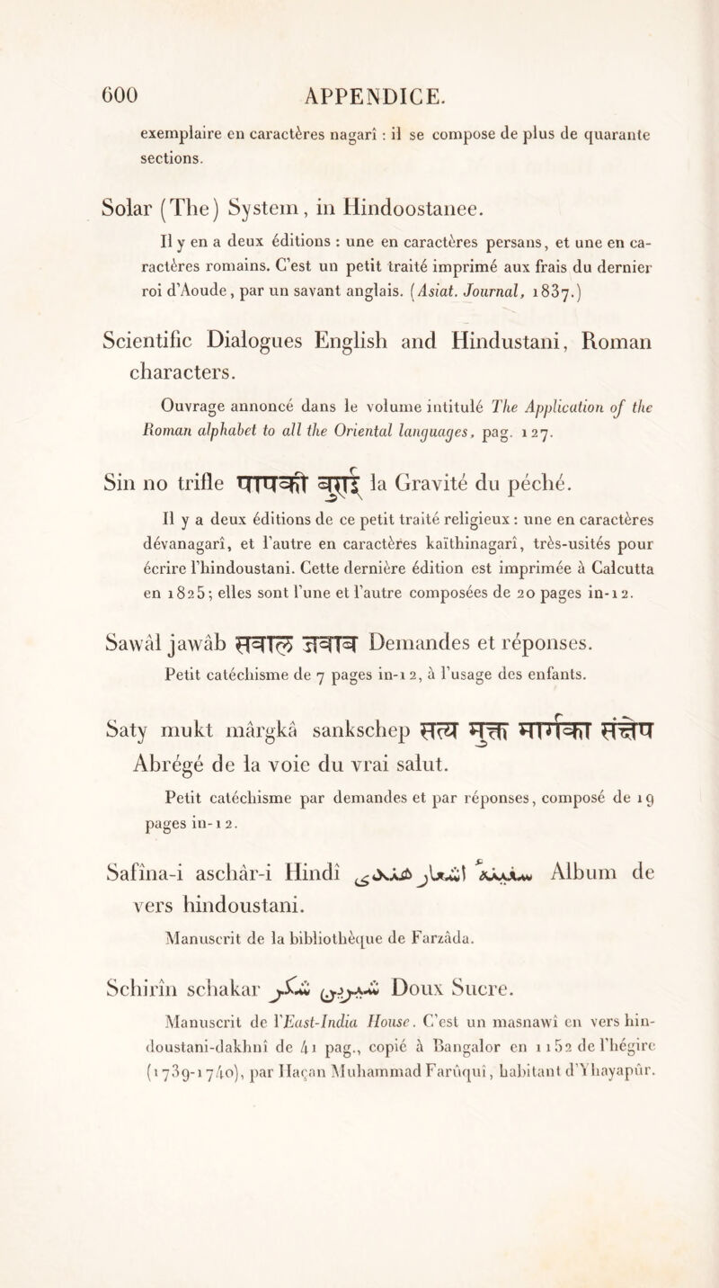 exemplaire en caractères nagarî : il se compose de plus de quarante sections. Solar (The) System, in Hindoostanee. Il y en a deux éditions : une en caractères persans, et une en ca- ractères romains. C’est un petit traité imprimé aux frais du dernier roi d’Aoude, par un savant anglais. ( Asiat. Journal, 1887.) Scientific Dialogues English and Hindustani, Roman characters. Ouvrage annoncé dans le volume intitulé The Application oj tlie Roman alphabet to ail the Oriental languages, pag. 127. Sin no trille UTWJ 37TT la Gravité du péché. Il y a deux éditions de ce petit traité religieux : une en caractères dévanagarî, et l’autre en caractères kaïthinagarî, très-usités pour écrire l’iiindoustani. Cette dernière édition est imprimée à Calcutta en 1825 ; elles sont l’une et l’autre composées de 20 pages in-12. Sawâl jawâb H3TÔ5 TRR Demandes et réponses. Petit catéchisme de 7 pages in-i 2, à l’usage des enfants. Saty mukt mârgkâ sankschep HR Hïh *TI O^hl Abrégé de la voie du vrai salut. Petit catéchisme par demandes et par réponses, composé de 19 pages in -1 2. Safîna-i aschâr-i Hindi ajyuuw Album de vers hindoustani. Manuscrit de la bibliothèque de Farzàda. Schirîn schakar Doux Sucre. Manuscrit de YEast-India Ilouse. C’est un masnawî en vers hin- doustani-dakhnî de 4i pag., copié à Bangalor en 1 1 52 de l'hégire (1789-! 7/1°), par Haçan Muhammad Farûquî, habitant d’Yhayapûr.