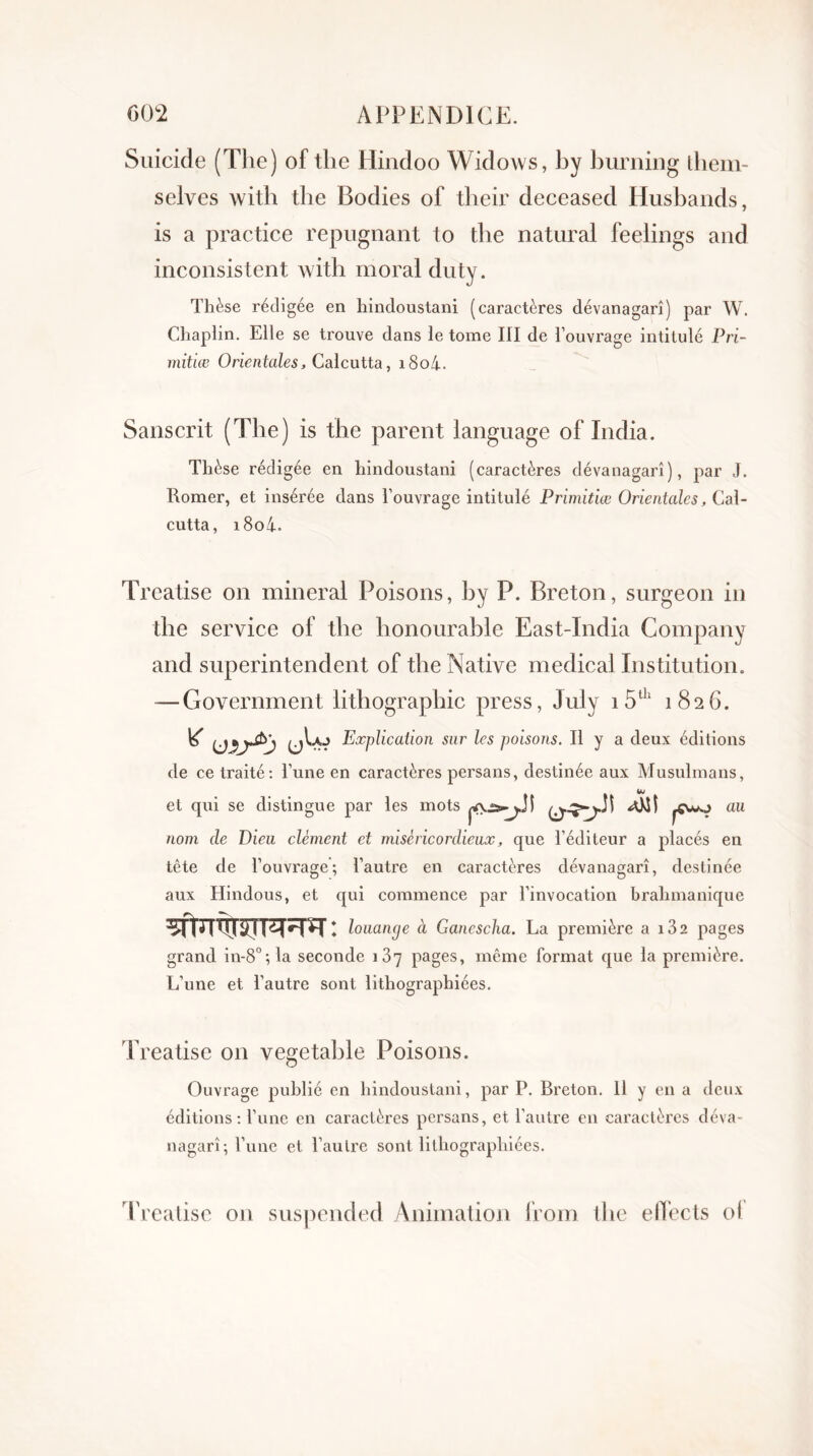 Suicide (The) of the Hindoo Widows, by burning iliem- selves with the Bodies of their deceased Husbands, is a practice répugnant to the natural feelings and inconsistent with moral duty. Thèse rédigée en hindoustani (caractères dévanagarî) par W. Chaplin. Elle se trouve dans le tome III de l’ouvrage intitulé Pri- mitifs Orientales, Calcutta, i8o4. Sanscrit (The) is the parent language of India. Thèse rédigée en hindoustani (caractères dévanagarî), par J. Romer, et insérée dans l’ouvrage intitulé Primitiæ Orientales, Cal- cutta, i8o4. Treatise on minerai Poisons, by P. Breton, surgeon in the service of the honourahle East-India Company and superintendent of the Native medical Institution. — Government lithographie press, July 1 5Ul 1826. (jIaj Explication sur les poisons. Il y a deux éditions de ce traité: l’une en caractères persans, destinée aux Musulmans, et qui se distingue par les mots au nom de Dieu clément et miséricordieux, que l’éditeur a placés en tête de l’ouvrage; l’autre en caractères dévanagarî, destinée aux Hindous, et qui commence par l’invocation brahmanique louange à Gancsclia. La première a i32 pages grand in-8°;la seconde 137 pages, même format que la première. L’une et l’autre sont lithographiées. Treatise on vegetable Poisons. Ouvrage publié en hindoustani, par P. Breton. 11 y en a deux éditions: l’une en caractères persans, et l’autre en caractères déva- nagarî; l’une et l’autre sont lithographiées. Treatise on suspended Animation from the elTects of